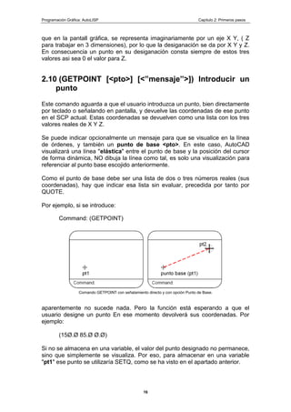 Programación Gráfica: AutoLISP Capitulo 2: Primeros pasos
16
que en la pantall gráfica, se representa imaginariamente por un eje X Y, ( Z
para trabajar en 3 dimensiones), por lo que la desiganación se da por X Y y Z.
En consecuencia un punto en su desiganación consta siempre de estos tres
valores asi sea 0 el valor para Z.
2.10 (GETPOINT [<pto>] [<”mensaje”>]) Introducir un
punto
Este comando aguarda a que el usuario introduzca un punto, bien directamente
por teclado o señalando en pantalla, y devuelve las coordenadas de ese punto
en el SCP actual. Estas coordenadas se devuelven como una lista con los tres
valores reales de X Y Z.
Se puede indicar opcionalmente un mensaje para que se visualice en la línea
de órdenes, y también un punto de base <pto>. En este caso, AutoCAD
visualizará una línea "elástica" entre el punto de base y la posición del cursor
de forma dinámica, NO dibuja la línea como tal, es solo una visualización para
referenciar al punto base escojido anteriormente.
Como el punto de base debe ser una lista de dos o tres números reales (sus
coordenadas), hay que indicar esa lista sin evaluar, precedida por tanto por
QUOTE.
Por ejemplo, si se introduce:
Command: (GETPOINT)
Comando GETPOINT con señalamiento directo y con opción Punto de Base.
aparentemente no sucede nada. Pero la función está esperando a que el
usuario designe un punto En ese momento devolverá sus coordenadas. Por
ejemplo:
(15Ø.Ø 85.Ø Ø.Ø)
Si no se almacena en una variable, el valor del punto designado no permanece,
sino que simplemente se visualiza. Por eso, para almacenar en una variable
"pt1" ese punto se utilizaría SETQ, como se ha visto en el apartado anterior.
 