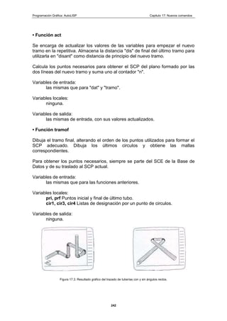 Programación Gráfica: AutoLISP Capitulo 17: Nuevos comandos
242
• Función act
Se encarga de actualizar los valores de las variables para empezar el nuevo
tramo en la repetitiva. Almacena la distancia "dis" de final del último tramo para
utilizarla en "disant" como distancia de principio del nuevo tramo.
Calcula los puntos necesarios para obtener el SCP del plano formado por las
dos líneas del nuevo tramo y suma uno al contador "n".
Variables de entrada:
las mismas que para "dat" y "tramo".
Variables locales:
ninguna.
Variables de salida:
las mismas de entrada, con sus valores actualizados.
• Función tramof
Dibuja el tramo final, alterando el orden de los puntos utilizados para formar el
SCP adecuado. Dibuja los últimos circulos y obtiene las mallas
correspondientes.
Para obtener los puntos necesarios, siempre se parte del SCE de la Base de
Datos y de su traslado al SCP actual.
Variables de entrada:
las mismas que para las funciones anteriores.
Variables locales:
pri, prf Puntos inicial y final de último tubo.
cir1, cir3, cir4 Listas de designación por un punto de circulos.
Variables de salida:
ninguna.
Figura 17.3. Resultado gráfico del trazado de tuberías con y sin ángulos rectos.
 