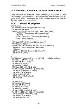 Programación Gráfica: AutoLISP Capitulo 17: Nuevos comandos
243
17.8 Ejemplo 2: Juntar dos polilíneas 3D en una sola.
Como aplicación de ENTMAKE, nuevo comando de la Versión 11, este
programa junta dos polilíneas 3D. Las polilíneas se pueden editar en AutoCAD
con la orden “editpol”, pero cuando son en 3D, no existe la opción de juntarlas.
Con este programa se consigue eso.
17.8.1 Listado del programa.
(DEFUN inic ()
(SETQ polb (ENTSEL '"Designar 3dpolilinea: "))
(SETQ polb (CAR polb))
(WIIILE (/ = (CDR (ASSOC Ø (ENTGET polb))) "POLYLINE")
(PROMPT "Entidad designada no es polilinea")
(TERPRI)
(SETQ polb (ENTSEL "Designar 3dpolilínea: "))
(SETQ polb (CAR polb))
)
(SETQ polj (ENTSEL "Designar 3dpol a juntar: "))
(SETQ polj (CAR polj))
(WHILE (/ = (CDR (ASSOC Ø (ENTGET polj))) "POLYLINE")
(PROMPT "Entidad designada no es polilinea")
(TERPRI)
(SETQ polj (ENTSEL "Designar 3dpolilínea: "))
(SETQ polj (CAR polj))
)
)
(DEFUN juntar (/ cabec listob lis e1 e2 pb1 pb2 pj1 pj2endb liston)
(SETQ cabec (ENTGET polb))
(SETQ el (ENTNEXT polb))
(SETQ lis (ENTGET el))
(SETQ listob (LIST lis))
(SETQ pbl (CDR (ASSOC 1Ø lis)))
(WHILE (/ = (CDR (ASSOC Ø lis)) "SEQEND")
(SETQ pb2 (CDR (ASSOC 1Ø lis)))
(SETQ e2 (ENTNEXT el))
(SETQ lis (ENTGET e2))
(SETQ listob (COMS lis listob))
(SETQ e1 e2)
)
(SETQ endb lis)
(SETQ listob (CDR listob))
(SETQ el (ENTNEXT polj))
(SETQ lis (ENTGET el))
(SETQ listón (LIST lis))
(SETQ pj1 (CDR (ASSOC 1Ø lis)))
(WHILE (/ = (COR (ASSOC Ø lis)) "SEQEND")
(SETQ pj2 (CDR (ASSOC 1Ø lis)))
(SETQ e2 (ENTNEXT el))
(SETQ lis (ENTGET e2))
 