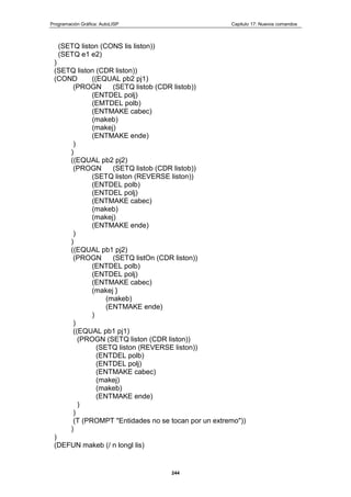 Programación Gráfica: AutoLISP Capitulo 17: Nuevos comandos
244
(SETQ liston (CONS lis liston))
(SETQ e1 e2)
)
(SETQ liston (CDR liston))
(COND ((EQUAL pb2 pj1)
(PROGN (SETQ listob (CDR listob))
(ENTDEL polj)
(EMTDEL polb)
(ENTMAKE cabec)
(makeb)
(makej)
(ENTMAKE ende)
)
)
((EQUAL pb2 pj2)
(PROGN (SETQ listob (CDR listob))
(SETQ liston (REVERSE liston))
(ENTDEL polb)
(ENTDEL polj)
(ENTMAKE cabec)
(makeb)
(makej)
(ENTMAKE ende)
)
)
((EQUAL pb1 pj2)
(PROGN (SETQ listOn (CDR liston))
(ENTDEL polb)
(ENTDEL polj)
(ENTMAKE cabec)
(makej }
(makeb)
(ENTMAKE ende)
)
)
((EQUAL pb1 pj1)
(PROGN (SETQ liston (CDR liston))
(SETQ liston (REVERSE liston))
(ENTDEL polb)
(ENTDEL polj)
(ENTMAKE cabec)
(makej)
(makeb)
(ENTMAKE ende)
)
)
(T (PROMPT "Entidades no se tocan por un extremo"))
)
)
(DEFUN makeb (/ n longl lis)
 