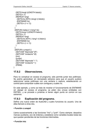 Programación Gráfica: AutoLISP Capitulo 17: Nuevos comandos
245
(SETQ longl (LENGTH listob))
(SETQ n 1)
(REPEAT longl
(SETQ lis (NTH (-longl n) listob))
(ENTMAKE lis)
(SETQ n (+ n 1))
)
)
(DEFUN makej (/ n long1 lis)
(SETQ long1 (LENGTH liston))
(SETQ n 1)
(REPEAT longl
(SETQ lis (NTH (- long1 n) liston))
(ENTMAKE lis)
(SETQ n (+ n 1))
)
)
(DEFUN c:unepol ()
(SETVAR "blipmode" Ø*)
(SETVAR "cmdecho" Ø)
(inic)
(juntar)
(SETVAR "blipmode" 1 *)
(SETVAR "cmdecho" 1)
(PRINl)
)
17.8.2 Observaciones.
Para no complicar en exceso el progruma, sólo permite juntar dos polilíneas.
Se podría generalizar sin demasiado esfuerzo para que el usuario pudiera
seleccionar varias polilíneas con una ventana o captura, estableciendo un
control para comprobar cuáles son contiguas y cuales no.
En este ejemplo, y como se trata de mostrar e! funcionamiento de ENTMAKE
sin alargar en exceso el programa, se piden dos únicas entidades con
ENTSEL, y se procede a juntarías si tienen algún punto en común en sus
extremos.
17.8.3 Explicación del programa.
Define una nueva orden de AutoCAD y cuatro funciones du usuario. Una de
ellas llamará a otras dos.
• Función c:unepol
Llama sucesivamente a las funciones "inic" y "juntr". Como siempre; desactiva
marcas auxiliares, eco de órdenes y establece como variables locales todas las
que quedan pendientes de las funciones intermedias.
• Función inic
 