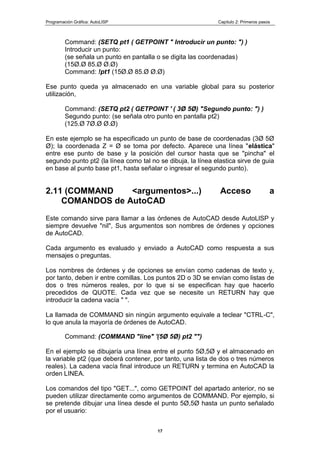 Programación Gráfica: AutoLISP Capitulo 2: Primeros pasos
17
Command: (SETQ pt1 ( GETPOINT " Introducir un punto: ") )
Introducir un punto:
(se señala un punto en pantalla o se digita las coordenadas)
(15Ø.Ø 85.Ø Ø.Ø)
Command: !pt1 (15Ø.Ø 85.Ø Ø.Ø)
Ese punto queda ya almacenado en una variable global para su posterior
utilización,
Command: (SETQ pt2 ( GETPOINT ' ( 3Ø 5Ø) "Segundo punto: ") )
Segundo punto: (se señala otro punto en pantalla pt2)
(125.Ø 7Ø.Ø Ø.Ø)
En este ejemplo se ha especificado un punto de base de coordenadas (3Ø 5Ø
Ø); la coordenada Z = Ø se toma por defecto. Aparece una línea "elástica"
entre ese punto de base y la posición del cursor hasta que se "pincha" el
segundo punto pt2 (la línea como tal no se dibuja, la línea elastica sirve de guia
en base al punto base pt1, hasta señalar o ingresar el segundo punto).
2.11 (COMMAND <argumentos>...) Acceso a
COMANDOS de AutoCAD
Este comando sirve para llamar a las órdenes de AutoCAD desde AutoLlSP y
siempre devuelve "nil", Sus argumentos son nombres de órdenes y opciones
de AutoCAD.
Cada argumento es evaluado y enviado a AutoCAD como respuesta a sus
mensajes o preguntas.
Los nombres de órdenes y de opciones se envían como cadenas de texto y,
por tanto, deben ir entre comillas. Los puntos 2D o 3D se envían como listas de
dos o tres números reales, por lo que si se especifican hay que hacerlo
precedidos de QUOTE. Cada vez que se necesite un RETURN hay que
introducir la cadena vacía " ".
La llamada de COMMAND sin ningún argumento equivale a teclear "CTRL-C",
lo que anula la mayoría de órdenes de AutoCAD.
Command: (COMMAND "line" '(5Ø 5Ø) pt2 "")
En el ejemplo se dibujaría una línea entre el punto 5Ø,5Ø y el almacenado en
la variable pt2 (que deberá contener, por tanto, una lista de dos o tres números
reales). La cadena vacía final introduce un RETURN y termina en AutoCAD la
orden LINEA.
Los comandos del tipo "GET...", como GETPOINT del apartado anterior, no se
pueden utilizar directamente como argumentos de COMMAND. Por ejemplo, si
se pretende dibujar una línea desde el punto 5Ø,5Ø hasta un punto señalado
por el usuario:
 