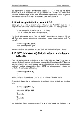 Programación Gráfica: AutoLISP Capitulo 2: Primeros pasos
20
Es equivalente a hacer directamente (SETQ x 15). Como se ha dicho,
AutoLISP evalúa directamente los paréntesis en cuanto se encuentran
cerrados. Sin embargo, EVAL tiene aplicaciones específicas, como el ejemplo
que se estudiará al hablar del comando READ en el Capítulo 8.
2.14 Valores predefinidos de AutoLISP
Como ya se ha dicho, existen unas subrutinas de AutoLISP que no son
propiamente comandos, sino valores predefinidos. Estas son las siguientes:
PI: Es el valor del número real "pi" 3.1415926...
T: Es el símbolo de True, Cierto (1 lógico),
Por último, el valor de Nada, Falso (Ø lógico), se representa en AutoLISP por
nil. Este valor aparece siempre en minúsculas y no se puede acceder a él. Por
ejemplo,
Command: (SETQ nil 2Ø )
error: bad argument type
no es un símbolo propiamente, sino un valor que representa Vacio o Nada.
2.15 (SET <simbXexpr>) Atribuir valor a un símbolo no
evaluado.
Este comando atribuye el valor de la expresión indicada <expr> al símbolo
<simb>. Este símbolo se considera sin evaluar. La diferencia con SETQ es que
aquí se atribuye o asocia el valor de la expresión indicada, al literal del símbolo,
haciendo ambos equivalentes. Con SETQ se almacenaban valores en
símbolos de variables no literales.
Command: (SET ' a 25)
25
AutoLISP rechaza si se hace: (SET a 25). El símbolo debe ser literal.
Únicamente lo admite si previamente se atribuye a ese símbolo un literal de
otro.
Command: (SET ' x 'a )
A
Command: (SET x 25 )
25
Orden: ! x
A
Orden: !a
25
En este caso se ha atribuido al símbolo x el valor literal del símbolo a. Si
 