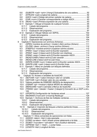 Programación Gráfica: AutoLISP Contenido
José Gustavo Barros G.
8.6 (SUBSTR <cad> <prin> [<long>] Subcadena de una cadena................ 92
8.7 (STRLEN <cad) Longitud de cadena. .................................................... 92
8.8 (ASCII <cad>) Código del primer carácter de cadena. .......................... 92
8.9 (CHR <num>) Caracter correspondiente a código ASCII....................... 93
8.10 (READ <cad>) Primera expresión de una cadena. ................................ 93
8.11 Ejemplo 1: Dibujar el trazado de cualquier función. ............................... 95
8.11.1 Listado del programa ...................................................................... 95
8.11.2 Observaciones................................................................................ 97
8.11.3 Explicación del programa................................................................ 97
8.12 Ejemplo 2: Dibujar hélices con 3DPOL. ............................................... 102
8.12.1 Listado del programa .................................................................... 102
8.12.2 Observaciones.............................................................................. 104
8.12.3 Explicación del programa.............................................................. 104
9 Capitulo 9: Operaciones con archivos (ficheros)......................................... 111
9.1 (OPEN <nombre de archivo> <modo>) Abrir archivo (fichero) ............ 111
9.2 (CLOSE <descr. archivo>) Cerrar archivo (fichero) ............................. 112
9.3 (FINDFILE <nombre-archivo>) Explorar camino acceso. .................... 112
9.4 (PRIN1 <expr> [<descr-arch>]) Escribir expresión. ............................. 113
9.5 (PRINT <expr> [<descr-arch>]) Escribir con interlinea. ....................... 114
9.6 (PRINC <expr> [<descr-arch>]) Escribir expresión ASCII.................... 114
9.7 (READ-CHAR [<descr-arch>]) Leer caracter. ...................................... 114
9.8 (READ-LINE [<descr-arch>]) Leer línea............................................... 115
9.9 (WRITE-CHAR <num> t<descr-arch>J) Escribir carácter ASCII.......... 116
9.10 (WRITE-LINE <cad> [<descr-arch>]) Escribir línea. ............................ 116
9.11 Ejemplo 1: Menú en pantalla con bloques definidos. ........................... 116
9.11.1 Listado del programa .................................................................... 117
9.11.2 Observaciones.............................................................................. 118
9.11.3 Explicación del programa.............................................................. 118
10 Capitulo 10: Acceso a variables de AutoCAD.......................................... 122
10.1 (SETVAR <var> <valor) Introducir valor en variable. ........................... 122
10.2 (GETVAR <var>) Extraer valor de una variable................................... 122
10.3 Valores posibles de OSMODE (MODOs de designación).................... 123
10.4 (OSNAP <pt> <modos>) Aplicar MODO de referencia. ....................... 124
10.5 (MENUCMD <cad>) Llamada a Menus de AutoCAD........................... 124
10.6 (TRANS <pto> <desde> <hasta> [<desplz>]) Convertir de un SCP a otro.
125
10.7 (VPORTS) Configuración de Ventanas actual. .................................... 127
10.8 (REDRAW [<nom-ent> [<mod>]]) Redibujar........................................ 128
10.9 Ejemplo 1: Archivos de foto de múltiples ventanas.............................. 128
10.9.1 Listado del programa .................................................................... 129
10.9.2 Observaciones.............................................................................. 131
10.9.3 Explicación del programa.............................................................. 131
10.10 Ejemplo 2: Inserción de bloques unitarios partiendo líneas.............. 137
10.10.1 Listado del programa................................................................. 137
10.10.2 Observaciones .......................................................................... 138
10.10.3 Explicación del programa.......................................................... 139
11 Capitulo 11: Otros comandos de operaciones con listas......................... 143
11.1 (ASSOC <elem> <list>) Lista asociada................................................ 143
11.2 (CONS <pr-elem> <list>) Añadir primer elelemento a la lista. ............. 143
11.3 (SUBST <nue-elem> <ant-elem> <lis>) Sustituir elemento. ................ 144
11.4 (APPEND <list1 > <list2>,..) Juntar listas............................................. 144
11.5 (LENGTH <list>) Longitud de lista ....................................................... 145
 