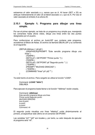 Programación Gráfica: AutoLISP Capitulo 2: Primeros pasos
21
extraemos el valor asociado a x, vemos que es A. Al hacer (SET x 25) se
atribuye indirectamente el valor 25 al literal asociado a x, que es A. Por eso el
valor asociado al símbolo A es ahora 25.
2.15.1 Ejemplo 1; Programa para dibujar una línea
simple.
Por ser el primer ejemplo, se trata de un programa muy simple que, manejando
los comandos hasta ahora vistos, dibuja una línea entre los dos puntos
designados por el usuario.
Para confeccionar el archivo en AutoLISP que contiene este programa,
accedemos al Block de Notas. El archivo se llamará DBLIN.LSP y su contenido
es el siguiente:
(DEFUN diblinea ( / ptl pt2 )
(GRAPHSCR)(PROMPT "Este sencillo programa dibuja una
línea" )
(TERPRI )
(SETQ pt1 ( GETPOINT "Primer punto: ") )
(TERPRI )
(SETQ pt2 ( GETPOINT ptl "Segundo punto: " ) )
( TERPRI )
(PROMPT "MUCHAS GRACIAS" )
( TERPRI )
(COMMAND "línea" pt1 pt2 "" )
)
Ya está hecho el archivo. Para cargarlo se utiliza la función "LOAD".
Command: (LOAD "dblin")
DIBLINEA
Para ejecutar el programa basta llamar a la función *'diblinea" recién creada.
Command: (diblinea)
Este sencillo programa dibuja una línea
Primer punto:Segundo punto:
MUCHAS GRACIAS
line of point:
to point:
to point:
Command: nil
El segundo punto visualiza una línea "elástica" unida dinámicamente al
primero, al especificar este último en el comando GETPOINT.
Las variables "pt1" "pt2" son locales y, por tanto, su valor después de ejecutar
el programa será “nil”.
 