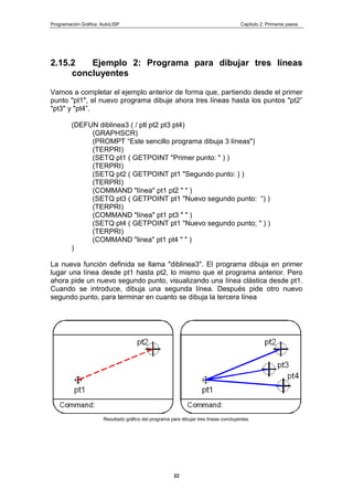 Programación Gráfica: AutoLISP Capitulo 2: Primeros pasos
22
2.15.2 Ejemplo 2: Programa para dibujar tres líneas
concluyentes
Vamos a completar el ejemplo anterior de forma que, partiendo desde el primer
punto "pt1", el nuevo programa dibuje ahora tres líneas hasta los puntos "pt2”
"pt3" y "pt4”.
(DEFUN diblinea3 ( / ptl pt2 pt3 pt4)
(GRAPHSCR)
(PROMPT “Este sencillo programa dibuja 3 líneas")
(TERPRI)
(SETQ pt1 ( GETPOINT "Primer punto: " ) )
(TERPRI)
(SETQ pt2 ( GETPOINT pt1 "Segundo punto: ) )
(TERPRI)
(COMMAND "línea" pt1 pt2 " " )
(SETQ pt3 ( GETPOINT pt1 "Nuevo segundo punto: “) )
(TERPRI)
(COMMAND "línea" pt1 pt3 " " )
(SETQ pt4 ( GETPOINT pt1 "Nuevo segundo punto; " ) )
(TERPRI)
(COMMAND "linea" pt1 pt4 " " )
)
La nueva función definida se llama "diblinea3". El programa dibuja en primer
lugar una línea desde pt1 hasta pt2, lo mismo que el programa anterior. Pero
ahora pide un nuevo segundo punto, visualizando una línea clástica desde pt1.
Cuando se introduce, dibuja una segunda línea. Después pide otro nuevo
segundo punto, para terminar en cuanto se dibuja la tercera línea
Resultado gráfico del programa para dibujar tres líneas concluyentes.
 