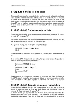 Programación Gráfica: AutoLISP Capitulo 3: Utilización de listas
24
3 Capitulo 3: Utilización de listas
Este capitulo comenta los procedimientos básicos para la utilización de listas,
cómo crearlas y cómo acceder a todo o parte de su contenido. Ya se ha visto
un caso muy importante y habitual de lista: los puntos en dos o tres
dimensiones, que son listas de dos o tres elementos reales. Los comandos de
AutoLISP que se explican a continuación permiten acceder a los componentes
de esas listas, es decir, extraer los componentes X, Y o Z de los puntos según
interese.
3.1 (CAR <lista>) Primer elemento de lista
Este comando devuelve el primer elemento de la lista especificada. Si <lista>
es vacia "()", devuelve "nil".
Una de sus aplicaciones más importantes es extraer el primer valor de una lista
que representa un punto, es decir, la coordenada X.
Por ejemplo, si un punto en 3D "pt1" es "(1Ø 25 5Ø)":
Command: ( SETQ x1 (CAR pt1) )
1Ø.Ø
El comando SETQ almacena en la variable "x1" el valor de la coordenada X de
"pt1".
Si se emplea CAR directamente con listas, hay que tener en cuenta que deben
estar sin evaluar (precedidas por QUOTE).
Command: (CAR ( 5 15 65 ) )
5
Command: (CAR ' ( ( c x ) 1 2 ) )
( c x)
Command: (CAR ' ( ) )
nil
Otra importante función de este comando es el acceso a la Base de Datos de
AutoCAD, donde todas las entidades del dibujo se encuentran almacenadas
como sucesión de listas. Este aspecto se estudiará con detalle en el Capítulo
12.
3.2 (CDR <lista>) Segundo elemento y resto de lista
Este comando devuelve una lista con los elementos de la lista que se indique,
desde el segundo hasta el final; es decir, lodos los elementos menos el
primero. Si <lista> es vacía, devuelve "nil".
Si <lista> es un tipo especial de lista llamado "par punteado" con sólo dos
elementos (se estudiara más adelante), CDR devuelve el segundo elemento
sin incluirlo en una lista. Este tipo de listas son fundamentales en la Base de
 