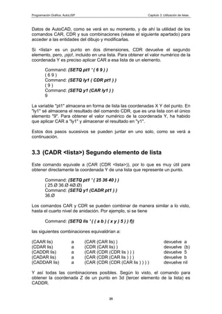 Programación Gráfica: AutoLISP Capitulo 3: Utilización de listas
25
Datos de AutoCAD, como se verá en su momento, y de ahí la utilidad de los
comandos CAR, CDR y sus combinaciones (véase el siguiente apartado) para
acceder a las entidades del dibujo y modificarlas.
Si <lista> es un punto en dos dimensiones, CDR devuelve el segundo
elemento, pero, ¡ojo!, incluido en una lista. Para obtener el valor numérico de la
coordenada Y es preciso aplicar CAR a esa lista de un elemento.
Command: (SETQ pt1 ' ( 6 9 ) )
( 6 9 )
Command: (SETQ ly1 ( CDR pt1 ) )
( 9 )
Command: (SETQ y1 (CAR ly1 ) )
9
La variable "pt1" almacena en forma de lista las coordenadas X Y del punto. En
"ly1" sé almacena el resultado del comando CDR, que es una lista con el único
elemento "9". Para obtener el valor numérico de la coordenada Y, ha habido
que aplicar CAR a "ly1" y almacenar el resultado en "y1".
Estos dos pasos sucesivos se pueden juntar en uno solo, como se verá a
continuación.
3.3 (CADR <lista>) Segundo elemento de lista
Este comando equivale a (CAR (CDR <lista>)), por lo que es muy útil para
obtener directamente la coordenada Y de una lista que represente un punto.
Command: (SETQ pt1 ' ( 25 36 40 ) )
( 25.Ø 36.Ø 4Ø.Ø)
Command: (SETQ y1 (CADR pt1 ) )
36.Ø
Los comandos CAR y CDR se pueden combinar de manera similar a lo visto,
hasta el cuarto nivel de anidación. Por ejemplo, si se tiene
Command: (SETQ lis ' ( ( a b ) ( x y ) 5 ) ) f))
las siguientes combinaciones equivaldrían a:
(CAAR lis) a (CAR (CAR lis) ) devuelve a
(CDAR lis) a (CDR (CAR lis) ) devuelve (b)
(CADDR lis) a (CAR (CDR (CDR lis ) ) ) devuelve 5
(CADAR lis) a (CAR (CDR (CAR lis ) ) ) devuelve b
(CADDAR lis) a (CAR (CDR (CDR (CAR lis ) ) ) ) devuelve nil
Y así todas las combinaciones posibles. Según lo visto, el comando para
obtener la coordenada Z de un punto en 3d (tercer elemento de la lista) es
CADDR.
 