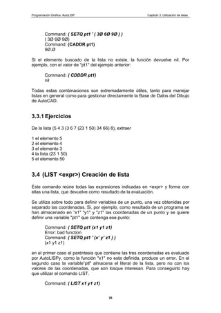 Programación Gráfica: AutoLISP Capitulo 3: Utilización de listas
26
Command: ( SETQ pt1 ' ( 3Ø 6Ø 9Ø ) )
( 3Ø 6Ø 9Ø)
Command: (CADDR pt1)
9Ø.Ø
Si el elemento buscado de la lista no existe, la función devuelve nil. Por
ejemplo, con el valor de "pt1" del ejemplo anterior:
Command: ( CDDDR pt1)
nil
Todas estas combinaciones son extremadamente útiles, tanto para manejar
listas en general como para gestionar directamente la Base de Dalos del Dibujo
de AutoCAD.
3.3.1 Ejercicios
De la lista (5 4 3 (3 6 7 (23 1 50) 34 66) 8), extraer
1 el elemento 5
2 el elemento 4
3 el elemento 3
4 la lista (23 1 50)
5 el elemento 50
3.4 (LIST <expr>) Creación de lista
Este comando reúne todas las expresiones indicadas en <expr> y forma con
ellas una lista, que devuelve como resultado de la evaluación.
Se utiliza sobre todo para definir variables de un punto, una vez obtenidas por
separado las coordenadas. Si, por ejemplo, como resultado de un programa se
han almacenado en “x1" "y1" y "z1" las coordenadas de un punto y se quiere
definir una variable "pt1" que contenga ese punto:
Command: ( SETQ pt1 (x1 y1 z1)
Error: bad function
Command: ( SETQ pt1 ' (x‟ y‟ z1 ) )
(x1 y1 z1)
en el primer caso el paréntesis que contiene las tres coordenadas es evaluado
por AutoLISPy, como la función "x1" no esta definida, produce un error. En el
segundo caso la variable“ptl" almacena el literal de la lista, pero no con los
valores de las coordenadas, que son losque interesan. Para conseguirlo hay
que utilizar el comando LIST.
Command: ( LIST x1 y1 z1)
 