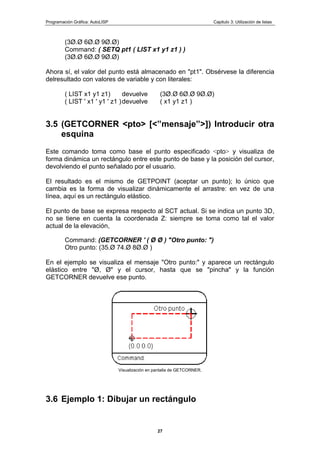 Programación Gráfica: AutoLISP Capitulo 3: Utilización de listas
27
(3Ø.Ø 6Ø.Ø 9Ø.Ø)
Command: ( SETQ pt1 ( LIST x1 y1 z1 ) )
(3Ø.Ø 6Ø.Ø 9Ø.Ø)
Ahora sí, el valor del punto está almacenado en "pt1". Obsérvese la diferencia
delresultado con valores de variable y con literales:
( LIST x1 y1 z1) devuelve (3Ø.Ø 6Ø.Ø 9Ø.Ø)
( LIST ' x1 ' y1 ' z1 )devuelve ( x1 y1 z1 )
3.5 (GETCORNER <pto> [<”mensaje”>]) Introducir otra
esquina
Este comando toma como base el punto especificado <pto> y visualiza de
forma dinámica un rectángulo entre este punto de base y la posición del cursor,
devolviendo el punto señalado por el usuario.
El resultado es el mismo de GETPOINT (aceptar un punto); lo único que
cambia es la forma de visualizar dinámicamente el arrastre: en vez de una
línea, aquí es un rectángulo elástico.
El punto de base se expresa respecto al SCT actual. Si se indica un punto 3D,
no se tiene en cuenta la coordenada Z: siempre se toma como tal el valor
actual de la elevación,
Command: (GETCORNER ' ( Ø Ø ) "Otro punto: ")
Otro punto: (35.Ø 74.Ø 8Ø.Ø )
En el ejemplo se visualiza el mensaje "Otro punto:" y aparece un rectángulo
elástico entre "Ø, Ø" y el cursor, hasta que se "pincha" y la función
GETCORNER devuelve ese punto.
Visualización en pantalla de GETCORNER.
3.6 Ejemplo 1: Dibujar un rectángulo
 