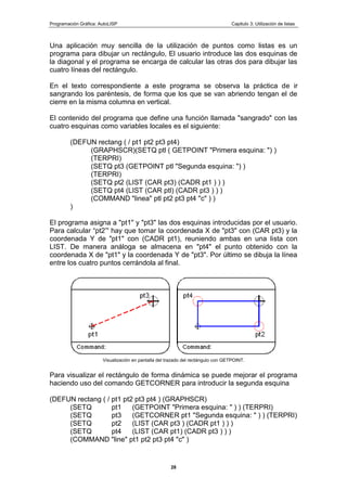 Programación Gráfica: AutoLISP Capitulo 3: Utilización de listas
28
Una aplicación muy sencilla de la utilización de puntos como listas es un
programa para dibujar un rectángulo, El usuario introduce las dos esquinas de
la diagonal y el programa se encarga de calcular las otras dos para dibujar las
cuatro líneas del rectángulo.
En el texto correspondiente a este programa se observa la práctica de ir
sangrando los paréntesis, de forma que los que se van abriendo tengan el de
cierre en la misma columna en vertical.
El contenido del programa que define una función llamada "sangrado" con las
cuatro esquinas como variables locales es el siguiente:
(DEFUN rectang ( / pt1 pt2 pt3 pt4)
(GRAPHSCR)(SETQ ptl ( GETPOINT "Primera esquina: ") )
(TERPRI)
(SETQ pt3 (GETPOINT ptl "Segunda esquina: ") )
(TERPRI)
(SETQ pt2 (LIST (CAR pt3) (CADR pt1 ) ) )
(SETQ pt4 (LIST (CAR ptl) (CADR pt3 ) ) )
(COMMAND "linea" ptl pt2 pt3 pt4 "c" ) )
)
El programa asigna a "pt1" y "pt3" las dos esquinas introducidas por el usuario.
Para calcular “pt2”' hay que tomar la coordenada X de "pt3" con (CAR pt3) y la
coordenada Y de "pt1" con (CADR pt1), reuniendo ambas en una lista con
LIST. De manera análoga se almacena en "pt4" el punto obtenido con la
coordenada X de "pt1" y la coordenada Y de "pt3". Por último se dibuja la línea
entre los cuatro puntos cerrándola al final.
Visualización en pantalla del trazado del rectángulo con GETPOINT.
Para visualizar el rectángulo de forma dinámica se puede mejorar el programa
haciendo uso del comando GETCORNER para introducir la segunda esquina
(DEFUN rectang ( / pt1 pt2 pt3 pt4 ) (GRAPHSCR)
(SETQ pt1 (GETPOINT "Primera esquina: " ) ) (TERPRI)
(SETQ pt3 (GETCORNER pt1 "Segunda esquina: " ) ) (TERPRI)
(SETQ pt2 (LIST (CAR pt3 ) (CADR pt1 ) ) )
(SETQ pt4 (LIST (CAR pt1) (CADR pt3 ) ) )
(COMMAND "line" pt1 pt2 pt3 pt4 "c" )
 