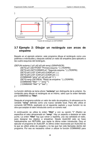 Programación Gráfica: AutoLISP Capitulo 3: Utilización de listas
29
)
Trazado del rectángulo con GETCORNER
3.7 Ejemplo 2: Dibujar un rectángulo con arcos de
empalme
Basado en el ejemplo anterior, este programa dibuja el rectángulo como una
polilínea e individuales y después solicita un radio de empalme para aplicarlo a
las cuatro esquinas del rectángulo.
(DEFUN rectemp (/ pt1 pt2 pt3 pt4 remp) (GRAPHSCR)
(SETQ pt1 (GETPOINT "Primera esquina: ") ) (TERPRI)
(SETQ pt3 (GETCORNER pt1 "Segunda esquina: ") ) (TERPRI)
(SETQ pt2 (LIST (CAR pt3) (CADR pt1 ) ) )
(SETQ pt4 (LIST (CAR pt1) (CADR pt3 ) ) )
(COMMAND "pline" pt1 pt2 pt3 pt4 "c" )
(SETQ remp (GETREAL "Radio de empalme: ") ) (TERPRI)
(COMMAND "fillet" " r " remp "")
( COMMAND "fillet" "p" "last" )
)
La función definida se lama ahora "rectemp" por distinguirla de la anterior. Su
contenido para dibujar el rectángulo es el mismo, salvo que la orden llamada
por COMMAND es "fillet".
Después el programa solicita un valor de radio de empalme y lo almacena en la
variable "remp" definida como una nueva variable local. Para ello utiliza el
comando GETREAL explicado en el siguiente capitulo y cuya función no es
otra que aceptar el valor introducido como un número real.
A continuación se utiliza la orden "fillet" y con su opción "r" (Radio) se
especifica el valor almacenado en "remp". Hay un aspecto a destacar en este
punto. La orden "fillet" hay que volver a repetirla, una vez señalado el radio,
para designar los objetos a empalmar. Desde AutoCAD esto se hace
habitualmente con RETURN, que repite la última orden introducida. Pero al
ejecutar el programa en AuloLlSP, la última orden reconocida por AutoCAD es
la que se utilizó antes de cargarlo y no las que han sido llamadas dentro del
programa. Por eso es necesario volver a utilizar la función COMMAND para
 