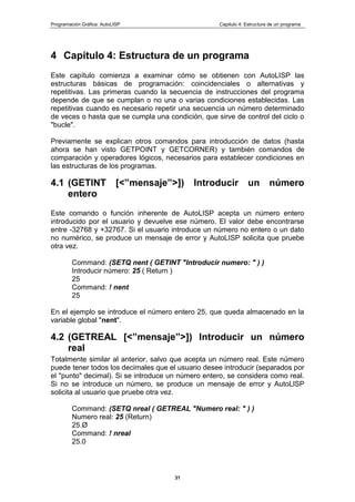 Programación Gráfica: AutoLISP Capitulo 4: Estructura de un programa
31
4 Capitulo 4: Estructura de un programa
Este capítulo comienza a examinar cómo se obtienen con AutoLISP las
estructuras básicas de programación: coincidenciales o alternativas y
repetitivas. Las primeras cuando la secuencia de instrucciones del programa
depende de que se cumplan o no una o varias condiciones establecidas. Las
repetitivas cuando es necesario repetir una secuencia un número determinado
de veces o hasta que se cumpla una condición, que sirve de control del ciclo o
"bucle".
Previamente se explican otros comandos para introducción de datos (hasta
ahora se han visto GETPOINT y GETCORNER) y también comandos de
comparación y operadores lógicos, necesarios para establecer condiciones en
las estructuras de los programas.
4.1 (GETINT [<”mensaje”>]) Introducir un número
entero
Este comando o función inherente de AutoLISP acepta un número entero
introducido por el usuario y devuelve ese número. El valor debe encontrarse
entre -32768 y +32767. Si el usuario introduce un número no entero o un dato
no numérico, se produce un mensaje de error y AutoLISP solicita que pruebe
otra vez.
Command: (SETQ nent ( GETINT "Introducir numero: " ) )
Introducir número: 25 ( Return )
25
Command: ! nent
25
En el ejemplo se introduce el número entero 25, que queda almacenado en la
variable global "nent".
4.2 (GETREAL [<”mensaje”>]) Introducir un número
real
Totalmente similar al anterior, salvo que acepta un número real. Este número
puede tener todos los decimales que el usuario desee introducir (separados por
el "punto" decimal). Si se introduce un número entero, se considera como real.
Si no se introduce un número, se produce un mensaje de error y AutoLlSP
solicita al usuario que pruebe otra vez.
Command: (SETQ nreal ( GETREAL "Numero real: " ) )
Numero real: 25 (Return)
25.Ø
Command: ! nreal
25.0
 