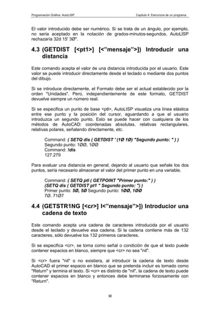 Programación Gráfica: AutoLISP Capitulo 4: Estructura de un programa
32
El valor introducido debe ser numérico. Si se trata de un ángulo, por ejemplo,
no seria aceptado en la notación de grados-minutos-segundos. AutoLlSP
rechazaría 32d 15' 3Ø".
4.3 (GETDIST [<pt1>] [<”mensaje”>]) Introducir una
distancia
Este comando acepta el valor de una distancia introducida por el usuario. Este
valor se puede introducir directamente desde el teclado o mediante dos puntos
del dibujo.
Si se introduce directamente, el Formato debe ser el actual establecido por la
orden "Unidades". Pero, independientemente de este formato, GETDIST
devuelve siempre un número real.
Si se especifica un punto de base <ptl>, AutoLISP visualiza una línea elástica
entre ese punto y la posición del cursor, aguardando a que el usuario
introduzca un segundo punto. Esto se puede hacer con cualquiera de los
métodos de AutoCAD: coordenadas absolutas, relativas rectangulares,
relativas polares, señalando directamente, etc.
Command: ( SETQ dis ( GETDIST ' (1Ø 1Ø) "Segundo punto: " ) )
Segundo punto: 1ØØ, 1ØØ
Command: !dis
127.279
Para evaluar una distancia en general, dejando al usuario que señale los dos
puntos, sería necesario almacenar el valor del primer punto en una variable.
Command: ( SETQ ptl ( GETPOINT "Primer punto:" ) )
(SETQ dis ( GETDIST pt1 " Segundo punto: ") )
Primer punto: 5Ø, 5Ø Segundo punto: 1ØØ, 1ØØ
7Ø. 71Ø7
4.4 (GETSTR1NG [<cr>] l<”mensaje”>]) Introducior una
cadena de texto
Este comando acepta una cadena de caracteres introducida por el usuario
desde el teclado y devuelve esa cadena. Si la cadena contiene más de 132
caracteres, sólo devuelve los 132 primeros caracteres.
Si se especifica <cr>, se toma como señal o condición de que el texto puede
contener espacios en blanco, siempre que <cr> no sea "nil".
Si <cr> fuera "nil" o no existiera, al introducir la cadena de texto desde
AutoCAD el primer espacio en blanco que se pretenda incluir es tomado como
"Return" y termina el texto. Si <cr> es distinto de "nil", la cadena de texto puede
contener espacios en blanco y entonces debe terminarse forzosamente con
"Return".
 