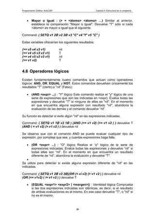 Programación Gráfica: AutoLISP Capitulo 4: Estructura de un programa
35
Mayor o Igual : (> = <átomo> <átomo> …) Similar al anterior,
establece la comparación "Mayor o Igual". Devuelve "T" sólo si cada
<átomo> es mayor o igual que el siguiente.
Command: ( SETQ v1 2Ø v2 2Ø v3 "C" v4 "f" v5 "C" )
Estas variables ofrecerían los siguientes resultados:
(>= v5 v4 v3 v1) nil
(>= v4 v5 v3 v2 v1) T
(>= v4 v5 v2 v3 v1) nil
(>= v1 v2) T
4.6 Operadores lógicos
Existen fundamentalmente cuatro comandos que actúan como operadores
lógicos: AND, OR, EQUAL y NOT. Estos comandos devuelven únicamente los
resultados "T" (cierto) o "nil" (Falso).
(AND <expr> ...) : "Y" lógico Este comando realiza el "y" lógico de una
serie de expresiones que son las indicadas en <expr). Evalúa todas las
expresiones y devuelve "T" si ninguna de ellas es "nil". En el momento
en que encuentra alguna expresión con resultado "nil", abandona la
evaluación de las demás y el comando devuelve “nil”.
Su función es detectar si exite algún "nil" en las expresiones indicadas.
Command: ( SETQ v1 1Ø v2 1Ø ) (AND (<= v1 v2) (>= v1 v2 ) ) devuelve T
(AND ( = v1 v2) (> v1 v2 ) ) devuelve nil
Se observa que con el comando AND se puede evaluar cualquier tipo de
expresión, por compleja que sea, y cuantas expresiones haga falla.
(OR <expr> ...) : "O" lógico Realiza el “o" lógico de la serie de
expresiones indicadas. Evalúa todas las expresiones y devuelve “nil” si
todas ellas son “nil”. En el momento en que encuentra un resultado
diferente de “nil”, abandona la evaluación y devuelve "T".
Se utiliza para detectar si existe alguna expresión diferente de "nil" en las
indicadas.
Command: ( SETQ v1 2Ø v2 2Ø)(OR (< vi v2) (> v1 v2 ) ) devuelve nil
(OR (<= v1v2) ( /= v1 v2 ) ) devuelve T
(EQUAL <expr1> <expr2> | <margen>|) : Identidad lógica Comprueba
si las dos expresiones indicadas son idénticas, es decir, si el resultado
de ambas evaluaciones es el mismo. En ese caso devuelve "T", o "nil" si
no es el mismo.
 