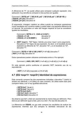 Programación Gráfica: AutoLISP Capitulo 4: Estructura de un programa
36
A diferencia de "=", se puede utilizar para comparar cualquier expresión. Una
aplicación muy sencilla es comparar si dos puntos son iguales:
Command: ( SETQ pt1 ' ( 5Ø 25 Ø ) pt2 ' ( 5Ø 25 Ø) pt3 ' ( 3Ø 2Ø 1Ø ) )
( EQUAL pt1 pt2 ) devuelve T
( EQUAL pt1 pt3 ) devuelve nil
El argumento <margen> optativo se utiliza cuando se comparan expresiones
cuyos resultados son números reales y puede haber una pequeña diferencia de
un decimal. Se suministra un valor del margen respecto al cual se consideran
iguales los resultados.
Command: ( SETQ n1 2 . 5346 n2 2.5347 )
( EQUAL n1 n2) devuelve nil
( EQUAL n1 n2 Ø.ØØØ1 ) devuelve T
(NOT <expr>) : "NO" lógico Admite una única <expr> como argumento.
Devuelve el "no" lógico de esa expresión. Es decir, si el resultado de esa
explosión es diferente de "nil", devuelve "nil", y si el resultado es "nil",
devuelve "T".
Command: ( SETQ v1 2Ø v2 3Ø )( NOT ( > v1 v2) ) devuelve T
( NOT ( < v1 v2) ) devuelve nil
Estos operadores pueden utilizarse combinados entre si. Por ejemplo:
Command: ( AND ( OR ( NOT ( < v1 v2 ) ) ( = v2 v3 ) ) ( > v1 v3) c)
En este ejemplo podría sustituirse el operador NOT haciendo uso de su
equivalencia:
( NOT ( < v1 v2 ) ) equivale a ( >= v1 v2 )
4.7 (EQ <expr1> <expr2>) Identidad de expresiones
Este comando compara las dos expresiones indicadas y devuelve T (cierto) si
ambas son idénticas, o nil (falso) en caso contrario. Se utiliza sobre todo para
comparar listas y ver si hay igualdad estructural.
( SETQ list1 ' (x yz ) )
( SETQ list2 ' (x y z ) )
( SETQ list3 list2 )
( EQ list1 list2 ) devuelve T
( EQ listi list3 ) devuelve nil
Se observa que list1 y list2 son exactamente la misma lista por definición. Pero
list3 es por definición igual a list2, pero no a list1. Por eso EQ devuelve nil.
La diferencia con EQUAL es que este compara los resultados de evaluar las
expresiones mientras que EQ compara la identidad estructural de las
 