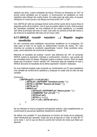 Programación Gráfica: AutoLISP Capitulo 4: Estructura de un programa
39
vértices (es decir, cuatro entidades de línea). Primero se almacena en "pt1" el
primer punto señalado por el usuario. A continuación se establece un ciclo
repetitivo para dibujar las cuatro líneas. En cada paso de este ciclo, el usuario
introduce un nuevo punto y se dibuja una línea entre "pt1" y "pt2".
Con (SETQ pt1 pt2) se consigue tomar como primer punto de la nueva línea el
segundo punto de la anterior, con lo que se puede repetir el ciclo. Este proceso
de "actualizar variables" es muy habitual en los ciclos repetitivos. La variable
"ptl" tiene al principio del ciclo un valor, ese valor se cambia al final del mismo y
así entra en la repetición del ciclo con el nuevo valor.
4.11 (WHILE <cond> <acción> ,..) Repetir según
condición
Es otro comando para establecer secuencias repetitivas en el programa. En
este caso el ciclo no se repite un determinado número de veces, "N", sino
mientras se cumpla la condición especificada <cond>. Esta condición sirve,
pues, como elemento de control de la repetitiva.
Mientras el resultado de evaluar <cond> sea diferente de "nil", el comando
WHILE evalúa la expresión indicada a continuación <acción>, que puede ser
tan compleja como se desee. Después vuelve a evaluar <cond>. Esto se repite
hasta que al evaluar <cond> resulte "nil". Entonces deja de repetirse el ciclo y
WHILE devuelve el resultado de la última expresión <acción> realizada.
Es muy habitual emplear este comando en combinación con IF para establecer
una variable de control de la repetitiva y chequear en cada ciclo el valor de esa
variable.
Command:
( DEFUN pg15 ( / n ctrl pt1 pt2 )
( SETQ pt1 ( GETPOINT "Introducir punto: " ) )
( SETQ n ( GETINT "Numero de líneas: " ) )
( SETQ ctrl T)
( WHILE ctrl
( SETQ pt2 ( GETPOINT pt1 "Nuevo punto: " ) )
( COMMAND "lne" pt1 pt2 " " )
( SETQ pt1 pt2 )
( SETQ n ( - n 1 ) )
( IF ( = n Ø ) ( SETQ ctrl nil ) )
)
)
Se ha utilizado el mismo programa del ejemplo anterior, pero estableciendo un
control para la secuencia repetitiva mediante la variable "ctrl".
Se define una variable "n" que almacena el número de líneas de la poligonal,
valor introducido por casuario. Cada vez que se ejecuta un ciclo, al valor de "n"
se le resta 1, con lo que se lleva la cuenta del número de ciclos que faltan por
ejecutar.
 