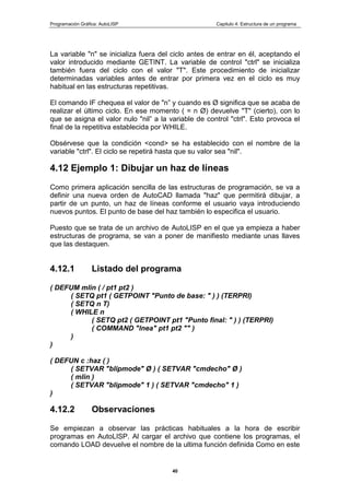 Programación Gráfica: AutoLISP Capitulo 4: Estructura de un programa
40
La variable "n" se inicializa fuera del ciclo antes de entrar en él, aceptando el
valor introducido mediante GETINT. La variable de control "ctrl" se inicializa
también fuera del ciclo con el valor "T". Este procedimiento de inicializar
determinadas variables antes de entrar por primera vez en el ciclo es muy
habitual en las estructuras repetitivas.
El comando IF chequea el valor de "n” y cuando es Ø significa que se acaba de
realizar el último ciclo. En ese momento ( = n Ø) devuelve "T" (cierto), con lo
que se asigna el valor nulo "nil” a la variable de control "ctrl". Esto provoca el
final de la repetitiva establecida por WHILE.
Obsérvese que la condición <cond> se ha establecido con el nombre de la
variable "ctrl". El ciclo se repetirá hasta que su valor sea "nil".
4.12 Ejemplo 1: Dibujar un haz de líneas
Como primera aplicación sencilla de las estructuras de programación, se va a
definir una nueva orden de AutoCAD llamada "haz" que permitirá dibujar, a
partir de un punto, un haz de líneas conforme el usuario vaya introduciendo
nuevos puntos. El punto de base del haz también lo especifica el usuario.
Puesto que se trata de un archivo de AutoLISP en el que ya empieza a haber
estructuras de programa, se van a poner de manifiesto mediante unas llaves
que las destaquen.
4.12.1 Listado del programa
( DEFUM mlin ( / pt1 pt2 )
( SETQ pt1 ( GETPOINT "Punto de base: " ) ) (TERPRI)
( SETQ n T)
( WHILE n
( SETQ pt2 ( GETPOINT pt1 "Punto final: " ) ) (TERPRI)
( COMMAND "lnea" pt1 pt2 "" )
)
)
( DEFUN c :haz ( )
( SETVAR "blipmode" Ø ) ( SETVAR "cmdecho" Ø )
( mlin )
( SETVAR "blipmode" 1 ) ( SETVAR "cmdecho" 1 )
)
4.12.2 Observaciones
Se empiezan a observar las prácticas habituales a la hora de escribir
programas en AutoLISP. Al cargar el archivo que contiene los programas, el
comando LOAD devuelve el nombre de la ultima función definida Como en este
 