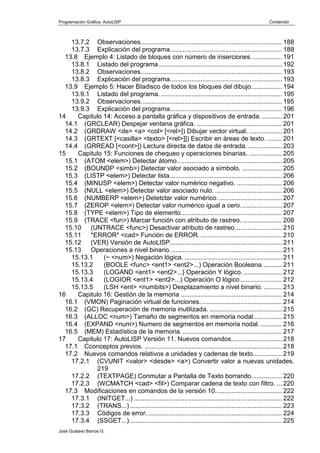 Programación Gráfica: AutoLISP Contenido
José Gustavo Barros G.
13.7.2 Observaciones.............................................................................. 188
13.7.3 Explicación del programa.............................................................. 188
13.8 Ejemplo 4: Listado de bloques con número de inserciones. ................ 191
13.8.1 Listado del programa .................................................................... 192
13.8.2 Observaciones.............................................................................. 193
13.8.3 Explicación del programa.............................................................. 193
13.9 Ejemplo 5: Hacer BIadisco de todos los bloques del dibujo................. 194
13.9.1 Listado del programa. ................................................................... 195
13.9.2 Observaciones.............................................................................. 195
13.9.3 Explicación del programa.............................................................. 196
14 Capitulo 14: Acceso a pantalla gráfica y dispositivos de entrada. ........... 201
14.1 (GRCLEAR) Despejar ventana gráfica. ............................................... 201
14.2 (GRDRAW <de> <a> <col> [<rel>]) Dibujar vector virtual. .................. 201
14.3 (GRTEXT [<casilla> <texto> [<rel>]]) Escribir en áreas de texto. ........ 201
14.4 (GRREAD [<cont>]) Lectura directa de datos de entrada.................... 203
15 Capitulo 15: Funciones de chequeo y operaciones binarias. .................. 205
15.1 (ATOM <elem>) Detectar átomo.......................................................... 205
15.2 (BOUNDP <simb>) Detectar valor asociado a símbolo. ...................... 205
15.3 (LISTP <elem>) Detectar lista.............................................................. 206
15.4 (MINUSP <elem>) Detectar valor numérico negativo. ......................... 206
15.5 (NULL <elem>) Detectar valor asociado nulo. ..................................... 206
15.6 (NUMBERP <elem>) Detetctar valor numérico.................................... 207
15.7 (ZEROP <elem>) Detectar valor numérico igual a cero....................... 207
15.8 (TYPE <elem>) Tipo de elemento........................................................ 207
15.9 (TRACE <fun>) Marcar función con atributo de rastreo....................... 208
15.10 (UNTRACE <func>) Desactivar atributo de rastreo.......................... 210
15.11 *ERROR* <cad> Función de ERROR. ............................................. 210
15.12 (VER) Versión de AutoLlSP.............................................................. 211
15.13 Operaciones a nivel binario.............................................................. 211
15.13.1 (~ <num>) Negación lógica. ...................................................... 211
15.13.2 (BOOLE <func> <ent1> <ent2>...) Operación Booleana........... 211
15.13.3 (LOGAND <ent1> <ent2>...} Operación Y lógico. ..................... 212
15.13.4 (LOGIOR <ent1> <ent2>...) Operación O lógico ....................... 212
15.13.5 (LSH <ent> <numbits>) Desplazamiento a nivel binario. .......... 213
16 Capitulo 16: Gestión de la memoria ........................................................ 214
16.1 (VMON) Paginación virtual de funciones. ............................................ 214
16.2 (GC) Recuperación de memoria inutilizada. ........................................ 215
16.3 (ALLOC <num>) Tamaño de segmentos en memoria nodal................ 215
16.4 (EXPAND <num>) Numero de segmentos en memoria nodal............. 216
16.5 (MEM) Estadística de la memoria........................................................ 217
17 Capitulo 17: AutoLISP Versión 11. Nuevos comandos............................ 218
17.1 Cconceptos previos. ............................................................................ 218
17.2 Nuevos comandos relativos a unidades y cadenas de texto................ 219
17.2.1 (CVUNIT <valor> <desde> <a>) Convertir valor a nuevas unidades.
219
17.2.2 (TEXTPAGE) Conmutar a Pantalla de Texto borrando................. 220
17.2.3 (WCMATCH <cad> <fil>) Comparar cadena de texto con filtro. ... 220
17.3 Modificaciones en comandos de la versión 10..................................... 222
17.3.1 (INITGET...) .................................................................................. 222
17.3.2 (TRANS...) .................................................................................... 223
17.3.3 Códigos de error. .......................................................................... 224
17.3.4 (SSGET...) .................................................................................... 225
 