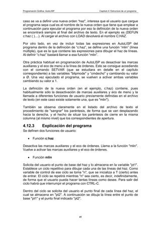 Programación Gráfica: AutoLISP Capitulo 4: Estructura de un programa
41
caso se va a definir una nueva orden “haz", interesa que el usuario que cargue
el programa sepa cual es el nombre de la nueva orden que tiene que emplear a
continuación para ejecutar el programa por eso la definición de la nueva orden
se encontrará siempre al final del archivo de texto. En el ejemplo es (DEFUN
c:haz ( )....). Al cargar el archivo con LOAD devolverá el nombre C:HAZ.
Por otro lado, en vez de incluir todas las expresiones en AutoLISP del
programa dentro de la definición de “c:haz”, se define una función “mlin” (línea
múltiple), que es la que contiene las expresiones para dibujar el haz de líneas.
Al definir “c:haz” bastará llamar a esa función “mlin”.
Otra práctica habitual en programación de AutoLlSP es desactivar las marcas
auxiliares y el eco de menú a la línea de órdenes. Esto se consigue accediendo
con el comando SETVAR (que se estudiara en detalle en el capítulo
correspondiente) a las variables "blipmode" y “cmdecho" y cambiando su valor
a Ø. Una vez ejecutado el programa, se vuelven a activar ambas variables
cambiando su valor a 1.
La definición de la nueva orden (en el ejemplo, c:haz) contiene, pues
habitualmente sólo la desactivación de marcas auxiliares y eco de menú y la
llamada a diferentes funciones de usuario previamente definidas en el archivo
de texto (en este caso existe solamente una, que es "mlin").
También se observa claramente en el listado del archivo de texto el
procedimiento de "sangrar" los paréntesis, de forma que se van desplazando
hacia la derecha, y el hecho de situar los paréntesis de cierre en la misma
columna (al mismo nivel) que los correspondientes de apertura.
4.12.3 Explicación del programa
Se definen dos funciones de usuario:
Función c:haz
Desactiva las marcas auxiliares y el eco de órdenes. Llama a la función "mlin".
Vuelve a activar las marcas auxiliares y el eco de órdenes.
Función mlin
Solicita del usuario el punto de base del haz y lo almacena en la variable "pt1".
Establece un ciclo repetitivo para dibujar cada una de las líneas del haz. Como
variable de control de ese ciclo se toma "n", que se inicializa a T (cierto) antes
de entrar. El ciclo se repetirá mientras "n" sea cierto, es decir, indefinidamente,
de forma que el usuario pueda hacer tantas líneas como desee. Para salir del
ciclo habrá que interrumpir el programa con CTRL-C.
Dentro del ciclo se solicita del usuario el punto final de cada línea del haz, el
cual se almacena en "pt2". A continuación se dibuja la línea entre el punto de
base "pt1" y el punto final indicado "pt2".
 