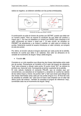 Programación Gráfica: AutoLISP Capitulo 4: Estructura de un programa
44
radios es negativo, se obtienen estrellas con las puntas entrelazadas.
Introducción de datos para dibujar !a estrella
A continuación se pide el número de puntas con GETINT, puesto que debe ser
un número entero. Pero se impone la condición de que debe ser positivo y
mayor que 1. Por eso se establece un control con WHILE para chequear si el
valor introducido es menor o igual que 1. Si esto ocurre, se visualiza un
PROMPT de advertencia y se vuelve a solicitar un valor para el número de
puntas. Solamente cuando el usuario introduzca un valor correcto, se romperá
el ciclo de control.
Por último, la función calcula el ángulo abarcado por cada punta de la estrella,
teniendo en cuenta que debe ir en radianes. Ese valor se almacena en la
variable de incremento de ángulo "dang" (delta-ángulo).
Función dib
Consiste en un ciclo repetitivo que dibuja las dos líneas intermedias entre cada
par de puntas. Previamente se inicializa a Ø el valor del ángulo de referencia
"ang" para empezar a dibujar cada punta. El punto inicial "pt1" se obtiene la
primera vez, fuera de! ciclo. Corresponde al primer cuadrante de la estrella.
El ciclo calcula mediante el comando POLAR, que se emplea aquí por
conveniencia y se estudiara en el Capitulo 6, y teniendo en cuenta los valores
de los radios mayor y menor, los puntos "pt2" y "pt3" que sirven para dibujar las
dos líneas intermedias entre cada par de puntas (Figura 4.3). Al final del ciclo
se actualiza la variable “pt1" para que el nuevo ciclo empiece con el valor del
último punto del anterior. También se actualiza el ángulo de referencia "ang",
sumándole cada vez el incremento de ángulo “dang".
 