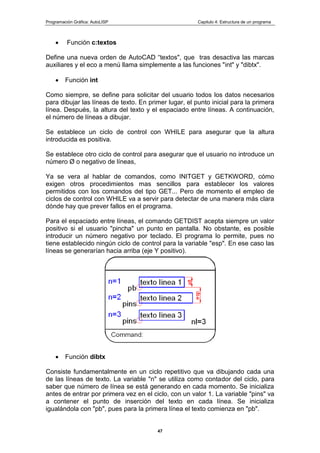Programación Gráfica: AutoLISP Capitulo 4: Estructura de un programa
47
Función c:textos
Define una nueva orden de AutoCAD “textos", que tras desactiva las marcas
auxiliares y el eco a menú llama simplemente a las funciones "int" y "dibtx".
Función int
Como siempre, se define para solicitar del usuario todos los datos necesarios
para dibujar las líneas de texto. En primer lugar, el punto inicial para la primera
línea. Después, la altura del texto y el espaciado entre líneas. A continuación,
el número de líneas a dibujar.
Se establece un ciclo de control con WHILE para asegurar que la altura
introducida es positiva.
Se establece otro ciclo de control para asegurar que el usuario no introduce un
número Ø o negativo de líneas,
Ya se vera al hablar de comandos, como INITGET y GETKWORD, cómo
exigen otros procedimientos mas sencillos para establecer los valores
permitidos con los comandos del tipo GET... Pero de momento el empleo de
ciclos de control con WHILE va a servir para detectar de una manera más clara
dónde hay que prever fallos en el programa.
Para el espaciado entre líneas, el comando GETDIST acepta siempre un valor
positivo si el usuario "pincha" un punto en pantalla. No obstante, es posible
introducir un número negativo por teclado. El programa lo permite, pues no
tiene establecido ningún ciclo de control para la variable "esp". En ese caso las
líneas se generarían hacia arriba (eje Y positivo).
Función dibtx
Consiste fundamentalmente en un ciclo repetitivo que va dibujando cada una
de las líneas de texto. La variable "n" se utiliza como contador del ciclo, para
saber que número de línea se está generando en cada momento. Se inicializa
antes de entrar por primera vez en el ciclo, con un valor 1. La variable "pins" va
a contener el punto de inserción del texto en cada línea. Se inicializa
igualándola con "pb", pues para la primera línea el texto comienza en "pb".
 