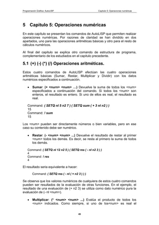 Programación Gráfica: AutoLISP Capitulo 5: Operaciones numéricas
49
5 Capitulo 5: Operaciones numéricas
En este capítulo se presentan los comandos de AutoLISP que permiten realizar
operaciones numéricas. Por razones de claridad se han dividido en dos
apartados, uno para las operaciones aritméticas básicas y otro para el resto de
cálculos numéricos.
Al final del capitulo se explica otro comando de estructura de programa,
complementario de los estudiados en el capitulo precedente.
5.1 (+) (-) (*) (/) Operaciones aritméticas.
Estos cuatro comandos de AutoLISP efectúan las cuatro operaciones
aritméticas básicas (Sumar, Restar, Multiplicar y Dividir) con los datos
numéricos especificados a continuación.
Sumar: (+ <nurn> <num> …) Devuelve la suma de todos los <num>
especificados a continuación del comando. Si todos los <num> son
enteros, el resultado es entero. Si uno de ellos es real, el resultado es
real.
Command: ( SETQ nl 5 n2 7 ) ( SETQ sum ( + 3 nl n2 ) )
15
Command: ! sum
15
Los <num> pueden ser directamente números o bien variables, pero en ese
caso su contenido debe ser numérico.
Restar: (- <num> <num> ...) Devuelve el resultado de restar al primer
<num> todos los demás. Es decir, se resta al primero la suma de todos
los demás.
Command: ( SETQ nl 12 n2 5 ) ( SETQ res ( - nl n2 3 ) )
4
Command: ! res
4
El resultado seria equivalente a hacer:
Command: ( SETQ res ( - nl ( + n2 3 ) ) )
Se observa que los valores numéricos de cualquiera de estos cuatro comandos
pueden ser resultados de la evaluación de otras funciones. En el ejemplo, el
resultado de una evaluación de (+ n2 3) se utiliza como dato numérico pura la
evaluación de (- nl <num>).
Multiplicar: (* <num> <num> ...) Evalúa el producto de todos los
<num> indicados. Como siempre, si uno de los<num> es real el
 