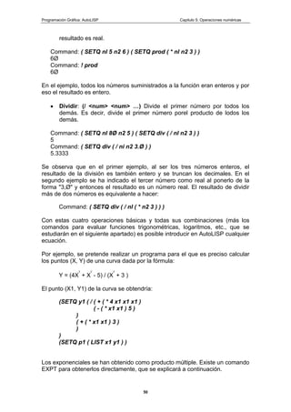 Programación Gráfica: AutoLISP Capitulo 5: Operaciones numéricas
50
resultado es real.
Command: ( SETQ nl 5 n2 6 ) ( SETQ prod ( * nl n2 3 ) )
6Ø
Command: ! prod
6Ø
En el ejemplo, todos los números suministrados a la función eran enteros y por
eso el resultado es entero.
Dividir: (/ <num> <num> …) Divide el primer número por todos los
demás. Es decir, divide el primer número porel producto de lodos los
demás.
Command: ( SETQ nl 8Ø n2 5 ) ( SETQ div ( / nl n2 3 ) )
5
Command: ( SETQ div ( / ni n2 3.Ø ) )
5.3333
Se observa que en el primer ejemplo, al ser los tres números enteros, el
resultado de la división es también entero y se truncan los decimales. En el
segundo ejemplo se ha indicado el tercer número como real al ponerlo de la
forma "3,Ø" y entonces el resultado es un número real. El resultado de dividir
más de dos números es equivalente a hacer:
Command: ( SETQ div ( / nl ( * n2 3 ) ) )
Con estas cuatro operaciones básicas y todas sus combinaciones (más los
comandos para evaluar funciones trigonométricas, logaritmos, etc., que se
estudiarán en el siguiente apartado) es posible introducir en AutoLISP cualquier
ecuación.
Por ejemplo, se pretende realizar un programa para el que es preciso calcular
los puntos (X, Y) de una curva dada por la fórmula:
Y = (4X
3
+ X
2
- 5) / (X
2
+ 3 )
El punto (X1, Y1) de la curva se obtendría:
(SETQ y1 ( / ( + ( * 4 x1 x1 x1 )
( - ( * x1 x1 ) 5 )
)
( + ( * x1 x1 ) 3 )
)
)
(SETQ p1 ( LIST x1 y1 ) )
Los exponenciales se han obtenido como producto múltiple. Existe un comando
EXPT para obtenerlos directamente, que se explicará a continuación.
 