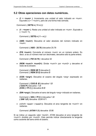 Programación Gráfica: AutoLISP Capitulo 5: Operaciones numéricas
51
5.2 Otras operaciones con datos numéricos.
(1 + <num> ): Incrementa una unidad al valor indicado en <num>.
Equivale a (+ 1 <num>), pero de una forma más cómoda.
Command: ( SETQ n ( 1+ n ) )
(1 - <num> ): Resta una unidad al valor indicado en <num>. Equivale a
(- <num> 1).
Command: ( SETQ n ( 1 – n ) )
(ABS <num>): Devuelve el valor absoluto del número indicado en
<num>.
Command: ( ABS - 25.78 ) devuelve 25.78
(FIX <num>): Convierte el número <num> en un número entero. Es
decir, si es un número real con decimales, devuelve sólo la parte entera.
Command: ( FIX 32.78 ) devuelve 32
(REM <num1> <num2>): Divide <num1> por <num2> y devuelve el
resto de la división.
Command: ( REM 2Ø 7) devuelve 6
Command: ( REM 25 5) devuelve Ø
(COS <ang>): Devuelve el coseno del ángulo <ang> expresado en
radianes.
Command: ( COS Ø. Ø ) devuelve 1.Ø
( COS PI ) devuelve -1.Ø
(COS ( / PI 2 ) ) devuelve Ø.Ø
(SIN <ang>): Devuelve el seno del ángulo <ang> indicado en radianes.
Command: ( SIN ( / PI 2 ) ) devuelve 1.Ø
( SIM 1.Ø ) devuelve Ø.841471
(ATAN <num1> |<num2>|): Devuelve el arco tangente de <num1> en
radianes.
Command: (ATAN 1.5 ) devuelve Ø.98
Si se indica un segundo valor <iiuin2>, ATAN devuelve el arco tangente de
<num1> dividido por <num2>. Esto permite indicar directamente la tangente
como cociente del seno entre el coseno.
 