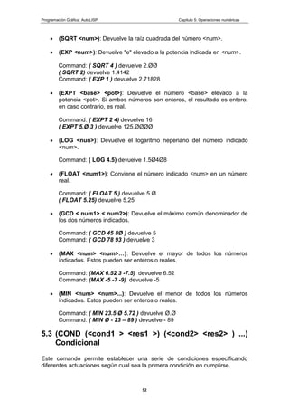 Programación Gráfica: AutoLISP Capitulo 5: Operaciones numéricas
52
(SQRT <num>): Devuelve la raíz cuadrada del número <num>.
(EXP <num>): Devuelve "e" elevado a la potencia indicada en <num>.
Command: ( SQRT 4 ) devuelve 2.ØØ
( SQRT 2) devuelve 1.4142
Command: ( EXP 1 ) devuelve 2.71828
(EXPT <base> <pot>): Devuelve el número <base> elevado a la
potencia <pot>. Si ambos números son enteros, el resultado es entero;
en caso contrario, es real.
Command: ( EXPT 2 4) devuelve 16
( EXPT 5.Ø 3 ) devuelve 125.ØØØØ
(LOG <nun>): Devuelve el logaritmo neperiano del número indicado
<num>.
Command: ( LOG 4.5) devuelve 1.5Ø4Ø8
(FLOAT <num1>): Conviene el número indicado <num> en un número
real.
Command: ( FLOAT 5 ) devuelve 5.Ø
( FLOAT 5.25) devuelve 5.25
(GCD < num1> < num2>): Devuelve el máximo común denominador de
los dos números indicados.
Command: ( GCD 45 8Ø ) devuelve 5
Command: ( GCD 78 93 ) devuelve 3
(MAX <num> <num>…): Devuelve el mayor de todos los números
indicados. Estos pueden ser enteros o reales.
Command: (MAX 6.52 3 -7.5) devuelve 6.52
Command: (MAX -5 -7 -9) devuelve -5
(MIN <num> <num>...): Devuelve el menor de todos los números
indicados. Estos pueden ser enteros o reales.
Command: ( MIN 23.5 Ø 5.72 ) devuelve Ø.Ø
Command: ( MIN Ø - 23 – 89 ) devuelve - 89
5.3 (COND (<cond1 > <res1 >) (<cond2> <res2> ) ...)
Condicional
Este comando permite establecer una serie de condiciones especificando
diferentes actuaciones según cual sea la primera condición en cumplirse.
 