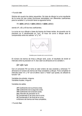 Programación Gráfica: AutoLISP Capitulo 5: Operaciones numéricas
57
• Función intr
Solicita del usuario los datos requeridos. Se trata de dibujar la curva resultante
de la suma de tres ondas (funciones senoidales) con diferentes coeficientes
para la variable X. La función tiene la siguiente forma:
Y = SEN ( cf1 X ) + SEN ( Cf2 X ) + SEM ( cf3 X )
siendo cf1, cf2 y cf3 los tres coeficientes.
La curva se va a dibujar a base de tramos de líneas rectas, de acuerdo con la
precisión en X almacenada en "prx". El trozo de curva a dibujar será el
comprendido entre los valores “xi" y "xf”.
Variables para el trazado de la curva de función.
El número de tramos de línea a dibujar será, pues, el resultado de dividir el
intervalo entre la precisión en X. Ese valor se almacena en la variable n.
(xf −xi)n = prx
Con el comando FIX se toma el valor entero de ese cociente y entonces "n"
almacena el número de tramos de línea completos a dibujar. Pura completar el
intervalo entre "xi" y "xf” con el último "pico' o "resto" que queda, se utilizará la
función "ult".
Variables de entrada: ninguna.
Variables locales: ninguna.
Variables de salida:
cf1 Coeficiente de la primera onda.
cf2 Coeficiente de la segunda onda.
cf3 Coeficiente de la tercera onda.
prx Intervalo de precisión en X.
xi Coordenada X de inicio de la curva.
xf Coordenada X de final de la curva.
n Número de tramos de línea completos.
• Función fun.
 