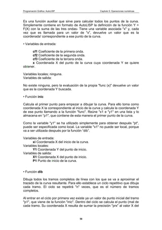 Programación Gráfica: AutoLISP Capitulo 5: Operaciones numéricas
58
Es una función auxiliar que sirve para calcular todos los puntos de la curva.
Simplemente contiene en formato de AutoLISP la definición de la función Y =
F(X) con la suma de las tres ondas- Tiene una variable asociada "x" y, cada
vez que es llamada para un valor de "x", devuelve un valor que es la
coordenada' correspondiente a ese punto de la curva.
• Variables de entrada:
cf1 Coeficiente de la primera onda.
cf2 Coeficiente de la segunda onda.
cf3 Coeficiente de la tercera onda.
x Coordenada X del punto de la curva cuya coordenada Y se quiere
obtener.
Variables locales; ninguna.
Variables de salida:
No existe ninguna, pero la evaluación de la propia "func (x)" devuelve un valor
que es la coordenada Y buscada.
• Función inic
Calcula el primer punto para empezar a dibujar la curva. Para ello toma como
coordenada X la correspondiente al inicio de la curva y calcula la coordenada Y
de ese punto llamando a la función "func". Reúne "x1 e "y1" en una lista y lo
almacena en “p1", que contiene de esta manera el primer punto de la curva.
Como la variable "y1" se ha utilizado simplemente para obtener después "pt",
puede ser especificada como local. La variable "x1" no puede ser local, porque
va a ser utilizada después por la función “dib”.
Variables de entrada:
xi Coordenada X del inicio de la curva.
Variables locales:
Y1 Coordenada Y del punto de inicio.
Variables de salida:
X1 Coordenada X del punto de inicio.
P1 Punto de inicio de la curva.
• Función dib
Dibuja todos los tramos completos de línea con los que se va a aproximar el
trazado de la curva resultante. Para ello establece un ciclo repetitivo que dibuja
cada tramo. El ciclo se repetirá "n" veces, que es el número de tramos
completos.
Al entrar en el ciclo por primera vez existe ya un valor de punto inicial del tramo
"p1", que viene de la función "inic". Dentro del ciclo se calcula el punto (mal de
cada tramo. Su coordenada X resulta de sumar la precisión "prx" al valor X del
 