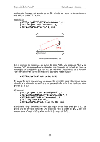 Programación Gráfica: AutoLISP Capitulo 6: Angulos y distancias
63
antihorario. Aunque <pt> puede ser en 3D, el valor de <ang> se toma siempre
respecto al plano X-Y actual.
Command:
( SETQ pt1 ( GETPOINT "Punto de base: " ) )
( SETQ dis ( GETREAL "Distancia: " ) )
( SETQ pt2 ( POLAR ptl ( / PI 2 ) dis ) )
Visualización en pantalla de POLAR.
En el ejemplo se introduce un punto de base "pt1", una distancia "dis" y la
variable "pt2" almacena el punto situado a esa distancia en vertical, es decir, a
un ángulo de 9Ø grados, que son Pl/2 en radianes. Disponiendo de la función
"dtr" para convertir grados en radianes, se podría haber puesto:
( SETQ pt2 ( POLAR pt1 ( dtr 90) dis ) )
El siguiente seria otro ejemplo un poco más completo para obtener un punto
situado a la distancia especificada en perpendicular a la línea dada por dos
puntos pt1 y pt2:
Command:
( SETQ pt1 ( GETPOINT "Primer punto: " ) )
( SETQ pt2 (GETFOINT pt1 "Segundo punto: " ) )
( SETQ dis ( GETDIST pt2 "Distancia! " ) )
( SETQ ang (ANGLE ptl pt2 ) )
( SETQ pt3 ( POLAR pt2 ( + ang (dtr 90 ) ) dis ) )
La variable "ang" almacena el valor del ángulo de la línea entre pt1 y pt2. El
punto pt3 se obtiene tomando una distancia "dis" a partir de pt2 y con un
ángulo igual a "ang" + 9Ø grados, es decir, ( + ang (dtr 9Ø)) .
 