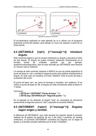 Programación Gráfica: AutoLISP Capitulo 6: Angulos y distancias
64
Ejemplo de utilización de POLAR
El procedimiento explicado en este ejemplo se va a utilizar con el programa
propuesto al final del capitulo, para dibujar un muro con espesor a partir de su
línea central.
6.4 (GETANGLE [<pt>] [<”mensaje”>]) Introducir
ángulo.
Este comando espera a que el usuario introduzca un ángulo y devuelve el valor
de ese ángulo. El ángulo se puede introducir tecleando directamente en el
formato actual de unidades (podrían ser, por ejemplo,
grados/minutos/segundos), pero el valor devuelto por GETANGLE será siempre
un número real en radianes.
La ventaja de este comando respecto a ANGLE es que se puede especificar el
punto de base en <pt> y señalar el segundo punto para obtener directamente el
ángulo. En este caso se visualiza una línea "elástica" entre el punto de base y
la posición del cursor.
El punto de base <pt>, así como el mensaje a visualizar, son optativos. Si se
indica un punto de base en 3D, el ángulo se mide únicamente sobre el plano X-
Y actual.
Command:
( SETQ pt1 ( GETPOINT "Punto de base: " ) )
( SETQ ang ( GETANGLE pt1 "Segundo punto: " ) )
En el ejemplo se ha obtenido el ángulo "ang" sin necesidad de almacenar
previamente el segundo punto en "pt2" y ejecutar el comando ANGLE.
6.5 (GETORIENT [<pto>] [<”mensaje”>]) Ángulos
según origen y sentido.
A diferencia de GETANGLE, que mide siempre los ángulos desde la posición
habitual de Ø grados (la posición de las 3 del reloj) y positivos en sentido
antihorario, el comando GETORIENT considera los ángulos con el origen Ø
grados y el sentido actuales definidos por la orden "Unidades".
 