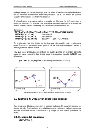 Programación Gráfica: AutoLISP Capitulo 6: Angulos y distancias
67
en la prolongación de las líneas ("fuera" de ellas). En este caso todas las líneas
en 2D tendrían intersección, salvo las paralelas. En 3D las líneas se podrían
cruzar y entonces no tendrían intersección.
Si el parámetro <cs> no se indica o su valor es diferente de "mi", entonces el
punto de intersección sólo se devuelve si se encuentra entre los extremos de
ambas líneas ("dentro" de ellas). En caso contrario devolvería "nil".
Command:
( SETQ p1 ' ( 9Ø 6Ø) p2 ' ( 16Ø 14Ø) p3 ' (11Ø 5Ø) p4 ' (24Ø 11Ø ) )
( INTERS p1 p2 p3 p4 ) devuelve nil
( INTERS p1 p2 p3 p4 T ) devuelve nil
( INTERS p1 p2 p3 p4 nil ) devuelve (61.77 27.74 Ø.Ø )
En el ejemplo, las dos líneas no tenían una intersección real, y solamente
especificando un parámetro <cs> igual a "nil" se devuelve la intersección en la
prolongación de ambas lineas.
Hay que tener precaución en indicar los cuatro puntos en el orden correcto,
pues en caso contrario las lineas cuya intersección calcula INTERS son
diferentes.
( INTERS p1 p3 p2 p4 nil ) devuelve ( -76Ø.Ø 485.Ø Ø.Ø )
Intersección devuelta por INTERS, según el orden de especificación de los puntos.
6.9 Ejemplo 1: Dibujar un muro con espesor
Este programa dibuja un muro con el espesor indicado. El usuario introduce los
puntos inicial y final medidos sobre la línea media del muro, y el programa que
lleva la mitad del espesor a cada lado y dibuja las dos líneas paralelas del
muro.
6.9.1 Listado del programa
(DEFUN inic ()
 