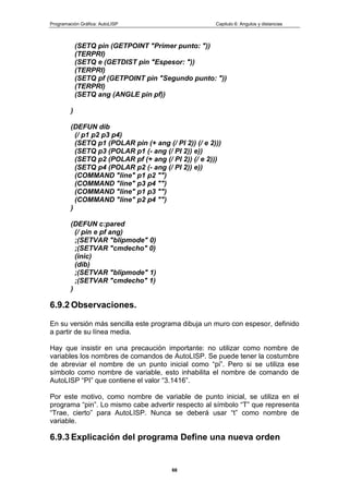 Programación Gráfica: AutoLISP Capitulo 6: Angulos y distancias
68
(SETQ pin (GETPOINT "Primer punto: "))
(TERPRI)
(SETQ e (GETDIST pin "Espesor: "))
(TERPRI)
(SETQ pf (GETPOINT pin "Segundo punto: "))
(TERPRI)
(SETQ ang (ANGLE pin pf))
)
(DEFUN dib
(/ p1 p2 p3 p4)
(SETQ p1 (POLAR pin (+ ang (/ PI 2)) (/ e 2)))
(SETQ p3 (POLAR p1 (- ang (/ PI 2)) e))
(SETQ p2 (POLAR pf (+ ang (/ PI 2)) (/ e 2)))
(SETQ p4 (POLAR p2 (- ang (/ PI 2)) e))
(COMMAND "line" p1 p2 "")
(COMMAND "line" p3 p4 "")
(COMMAND "line" p1 p3 "")
(COMMAND "line" p2 p4 "")
)
(DEFUN c:pared
(/ pin e pf ang)
;(SETVAR "blipmode" 0)
;(SETVAR "cmdecho" 0)
(inic)
(dib)
;(SETVAR "blipmode" 1)
;(SETVAR "cmdecho" 1)
)
6.9.2 Observaciones.
En su versión más sencilla este programa dibuja un muro con espesor, definido
a partir de su línea media.
Hay que insistir en una precaución importante: no utilizar como nombre de
variables los nombres de comandos de AutoLISP. Se puede tener la costumbre
de abreviar el nombre de un punto inicial como “pi”. Pero si se utiliza ese
símbolo como nombre de variable, esto inhabilita el nombre de comando de
AutoLISP “PI” que contiene el valor “3.1416”.
Por este motivo, como nombre de variable de punto inicial, se utiliza en el
programa “pin”. Lo mismo cabe advertir respecto al símbolo “T” que representa
“Trae, cierto” para AutoLISP. Nunca se deberá usar “t” como nombre de
variable.
6.9.3 Explicación del programa Define una nueva orden
 