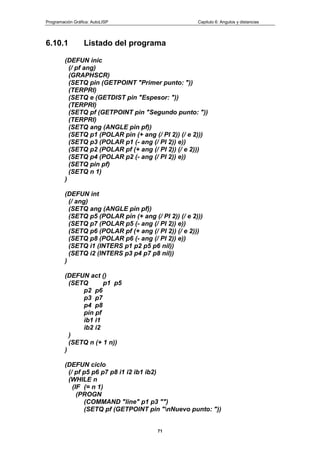 Programación Gráfica: AutoLISP Capitulo 6: Angulos y distancias
71
6.10.1 Listado del programa
(DEFUN inic
(/ pf ang)
(GRAPHSCR)
(SETQ pin (GETPOINT "Primer punto: "))
(TERPRI)
(SETQ e (GETDIST pin "Espesor: "))
(TERPRI)
(SETQ pf (GETPOINT pin "Segundo punto: "))
(TERPRI)
(SETQ ang (ANGLE pin pf))
(SETQ p1 (POLAR pin (+ ang (/ PI 2)) (/ e 2)))
(SETQ p3 (POLAR p1 (- ang (/ PI 2)) e))
(SETQ p2 (POLAR pf (+ ang (/ PI 2)) (/ e 2)))
(SETQ p4 (POLAR p2 (- ang (/ PI 2)) e))
(SETQ pin pf)
(SETQ n 1)
)
(DEFUN int
(/ ang)
(SETQ ang (ANGLE pin pf))
(SETQ p5 (POLAR pin (+ ang (/ PI 2)) (/ e 2)))
(SETQ p7 (POLAR p5 (- ang (/ PI 2)) e))
(SETQ p6 (POLAR pf (+ ang (/ PI 2)) (/ e 2)))
(SETQ p8 (POLAR p6 (- ang (/ PI 2)) e))
(SETQ i1 (INTERS p1 p2 p5 p6 nil))
(SETQ i2 (INTERS p3 p4 p7 p8 nil))
)
(DEFUN act ()
(SETQ p1 p5
p2 p6
p3 p7
p4 p8
pin pf
ib1 i1
ib2 i2
)
(SETQ n (+ 1 n))
)
(DEFUN ciclo
(/ pf p5 p6 p7 p8 i1 i2 ib1 ib2)
(WHILE n
(IF (= n 1)
(PROGN
(COMMAND "line" p1 p3 "")
(SETQ pf (GETPOINT pin "nNuevo punto: "))
 
