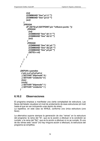 Programación Gráfica: AutoLISP Capitulo 6: Angulos y distancias
72
(int)
(COMMAND "line" p1 i1 "")
(COMMAND "line" p3 i2 "")
(act)
)
(PROGN
(IF (SETQ pf (GETPOINT pin "nNuevo punto: "))
(PROGN
(int)
(COMMAND "line" ib1 i1 "")
(COMMAND "line" ib2 i2 "")
(act)
)
(PROGN
(COMMAND "line" ib1 p2 "")
(COMMAND "line" ib2 p4 "")
(COMMAND "line" p2 p4 "")
(SETQ n nil)
)
)
)
)
)
)
(DEFUN c:paredes
(/ pin e p1 p2 p3 p4 n)
;( SETVAR "bliprnode" 0 )
;( SETVAR "cmdecho" 0 )
(inic)
(ciclo)
;( SETVAR "blipmode" 1 )
;( SETVAR "cmdecho" 1 )
)
6.10.2 Observaciones
El programa empieza a manifestar una cierta complejidad de estructura. Las
llaves del listado visualizan el nivel de anidamiento de esas estructuras (el nivel
hasta el que se van incluyendo unas dentro de otras).
La repetitiva, en este caso es WHILE, conforma una única estructura (una
llave).
La alternativa supone siempre la generación de dos “ramas” en la estructura
del programa: la rama del “Si”, que es la acción a efectuar si la condición se
cumple, y la rama del "No", que es la acción a efectuar si no se cumple. Si una
de las ramas está “vacía" (no hay ninguna acción a efectuar), la estructura del
programa se simplifica.
 