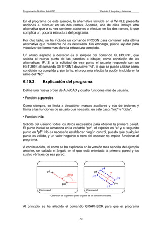 Programación Gráfica: AutoLISP Capitulo 6: Angulos y distancias
73
En el programa de este ejemplo, la alternativa incluida en el WHILE presenta
acciones a efectuar en las dos ramas. Además, una de ellas incluye otra
alternativa que a su vez contiene acciones a efectuar en las dos ramas, lo que
complica un poco la estructura del programa.
Por otro lado, se ha incluido un comando PROGN para contener esta última
alternativa que realmente no es necesario. Sin embargo, puede ayudar para
visualizar de forma mas clara la estructura completa.
Un último aspecto a destacar es el empleo del comando GETPOINT, que
solicita el nuevo punto de las paredes a dibujar, como condición de las
alternativas IF. Si a la solicitud de ese punto el usuario responde con un
RETURN, el comando GETPOINT devuelve “nil”, lo que se puede utilizar como
condición no cumplida y, por tanto, el programa efectúa la acción incluida en la
rama del "No".
6.10.3 Explicación del programa:
Define una nueva orden de AutoCAD y cuatro funciones más de usuario.
• Función c:paredes
Como siempre, se limita a desactivar marcas auxiliares y eco de órdenes y
llama a las funciones de usuario que necesita; en este caso, "inic" y "ciclo".
• Función inic
Solicita del usuario todos los datos necesarios para obtener la primera pared.
El punto inicial se almacena en la variable "pin", el espesor en "e" y el segundo
punto en "pf". No es necesario establecer ningún control, puesto que cualquier
punto es valido, y un valor negativo o cero del espesor no impide funcionar al
programa.
A continuación, tal como se ha explicado en la versión mas sencilla del ejemplo
anterior, se calcula el ángulo en el que está orientada la primera pared y los
cuatro vértices de esa pared.
Obtención de la primera paied o partir de las variables iniciales.
Al principio se ha añadido el comando GRAPHSCR para que el programa
 