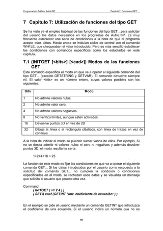 Programación Gráfica: AutoLISP Capitulo 7: Funciones GET
80
7 Capitulo 7: Utilización de funciones del tipo GET
Se ha visto ya el empleo habitual de las funciones del tipo GET…para solicitar
del usuario los datos necesarios en los programas de AutoLISP. Es muy
frecuente establecer una serie de condiciones a la hora de que el programa
acepte esos datos. Hasta ahora se incluían ciclos de control con el comando
WH1LE, que chequeaban el valor introducido. Pero es más sencillo establecer
las condiciones con comandos específicos como los estudiados en este
capítulo.
7.1 (INITGET [<bits>] [<cad>]) Modos de las funciones
GET
Este comando especifica el modo en que va a operar el siguiente comando del
tipo GET... (excepto GETSTRING y GETVAR). El comando devuelve siempre
nil. El valor <bits> es un número entero, cuyos valorcs posibles son los
siguientes:
Bits Modo
1 No admite valores nulos.
2 No admite valor cero.
4 No admite valores negativos.
8 No verifica límites, aunque estén activados.
16 Devuelve puntos 3D en vez de 2D
32 Dibuja la línea o el rectángulo clásticos, con línea de trazos en vez de
continua
A la hora de indicar el modo se pueden sumar varios de ellos. Por ejemplo, Si
no se desea admitir ni valores nulos ni cero ni negativos y además devolver
puntos 3D, el modo resultante sería:
1+2+4+16 = 23
La función de este modo es fijar las condiciones en que va a operar el siguiente
comando GET... Si los datos introducidos por el usuario como respuesta a la
solicitud del comando GET... no cumplen la condición o condiciones
especificadas en el modo, se rechazan esos datos y se visualiza un mensaje
que solicita al usuario que pruebe otra vez.
Command:
( INITGET ( +1 2 4 ) )
( SETQ coef (GETINT "Intr. coeficiente de ecuación: ) )
En el ejemplo se pide al usuario mediante un comando GETINT que introduzca
el coeficiente de una ecuación. Si el usuario indica un número que no es
 