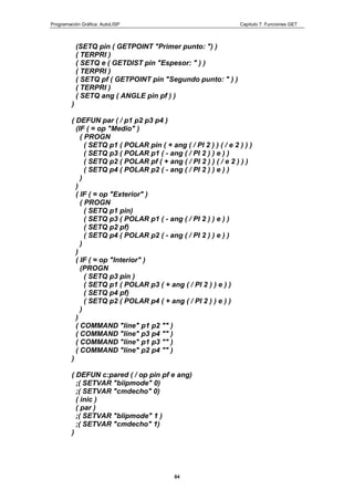 Programación Gráfica: AutoLISP Capitulo 7: Funciones GET
84
(SETQ pin ( GETPOINT "Primer punto: ") )
( TERPRI )
( SETQ e ( GETDIST pin "Espesor: " ) )
( TERPRI )
( SETQ pf ( GETPOINT pin "Segundo punto: " ) )
( TERPRI )
( SETQ ang ( ANGLE pin pf ) )
)
( DEFUN par ( / p1 p2 p3 p4 )
(IF ( = op "Medio" )
( PROGN
( SETQ p1 ( POLAR pin ( + ang ( / PI 2 ) ) ( / e 2 ) ) )
( SETQ p3 ( POLAR p1 ( - ang ( / PI 2 ) ) e ) )
( SETQ p2 ( POLAR pf ( + ang ( / PI 2 ) ) ( / e 2 ) ) )
( SETQ p4 ( POLAR p2 ( - ang ( / PI 2 ) ) e ) )
)
)
( IF ( = op "Exterior" )
( PROGN
( SETQ p1 pin)
( SETQ p3 ( POLAR p1 ( - ang ( / PI 2 ) ) e ) )
( SETQ p2 pf)
( SETQ p4 ( POLAR p2 ( - ang ( / PI 2 ) ) e ) )
)
)
( IF ( = op "Interior" )
(PROGN
( SETQ p3 pin )
( SETQ p1 ( POLAR p3 ( + ang ( / PI 2 ) ) e ) )
( SETQ p4 pf)
( SETQ p2 ( POLAR p4 ( + ang ( / PI 2 ) ) e ) )
)
)
( COMMAND "line" p1 p2 "" )
( COMMAND "line" p3 p4 "" )
( COMMAND "line" p1 p3 "" )
( COMMAND "line" p2 p4 "" )
)
( DEFUN c:pared ( / op pin pf e ang)
;( SETVAR "biipmode" 0)
;( SETVAR "cmdecho" 0)
( inic )
( par )
;( SETVAR "blipmode" 1 )
;( SETVAR "cmdecho" 1)
)
 
