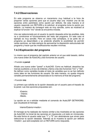 Programación Gráfica: AutoLISP Capitulo 7: Funciones GET
85
7.4.2 Observaciones
En este programa se observa un mecanismo muy habitual a la hora de
proponer varias opciones para que el usuario elija una: mostrar una de las
opciones entre paréntesis como opción por defecto. De esta manera si el
usuario responde con RETURN a la solicitud, el programa toma la opción por
defecto. La manera de conseguir esto es muy sencilla, como se mostrará al
explicar la función “inic" donde se encuentra incluida.
Una vez seleccionada por el usuario la opción deseada entre las posibles, ésta
va a condicionar el funcionamiento del resto del programa. En este caso el
ejemplo es muy sencillo. Pero en casos más complejos, si se parte de un
programa ya desarrollado y se pretende añadirle la posibilidad de permitir
varias opciones, se trata siempre de aprovechar la disposición estructurada del
programa y hacer que las modificaciones resulten mínimas.
7.4.3 Explicación del programa
Lo mismo que el programa del capítulo anterior en el que está basado, define
una nueva orden de AutoCAl) y dos funciones de usuario.
• Función c:pared
Añade una nueva orden "pared" a AutoCAD. Como es habitual, desactiva las
marcas auxiliares y el eco de órdenes y llama a las dos funciones "inic" y *'dib".
Se definen como variables locales el resto de variables que no se han definido
como tales en las funciones de usuario. De esta manera, no queda ninguna
variable permanentemente almacenada en la memoria al final del programa.
• Función inic
Lo primero que solicita es la opción deseada por el usuario para el trazado de
la pared. Las tres opciones propuestas son:
-Exterior.
- Interior.
-Medio.
La opción se va a solicitar mediante el comando de AutoLISP GETKWORD,
que visualizará el mensaje:
Interior/Exterior<medio>:
El mensaje se ha realizado de manera similar a los mostrados en las opciones
de AutoCAD: la inicial de las opciones en mayúscula y el resto en minúsculas.
De esta forma el usuario sabe que "1" y "E" son abreviaturas que sirven para
seleccionar la opción deseada. Además se le muestra la opción por defecto
<medio>, que será aceptada con un RETURN como respuesta.
 