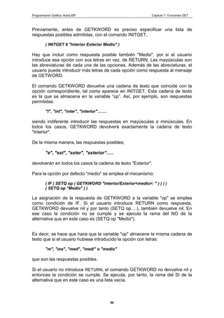 Programación Gráfica: AutoLISP Capitulo 7: Funciones GET
86
Previamente, antes de GETKWORD es preciso especificar una lista de
respuestas posibles admitidas, con el comando INITGET.
( INITGET 6 "Interior Exterior Medio" )
Hay que incluir como respuesta posible también "Medio", por si el usuario
introduce esa opción con sus letras en vez, de RETURN. Las mayúsculas son
las abreviaturas de cada una de las opciones. Además de las abreviaturas, el
usuario puede introducir más letras de cada opción como respuesta al mensaje
de GETWORD.
El comando GETKWORD devuelve una cadena de texto que coincide con la
opción correspondiente, tal como aparece en INITGET. Esta cadena de texto
es la que se almacena en la variable “op”. Así, por ejemplo, son respuestas
permitidas:
"I", "int", "inter", "interior"…….
siendo indiferente introducir las respuestas en mayúsculas o minúsculas. En
lodos los casos, GETKWORD devolverá exactamente la cadena de texto
"Interior".
De la misma manera, las respuestas posibles;
"e", "ext", "exter", "exterior”…..
devolverán en todos los casos la cadena de texto "Exterior".
Para la opción por defecto "medio" se emplea el mecanismo:
( IF ( SETQ op ( GETKWORD "lnterior/Exterior<medio>: " ) ) ( )
( SETQ op "Medio" ) )
La asignación de la respuesta de GETKWORD a la variable "op" se emplea
como condición de IF. Si el usuario introduce RETURN como respuesta,
GETKWORD devuelve nil y por tanto (SETQ op.…), también devuelve nil. En
ese caso la condición no se cumple y se ejecuta la rama del NO de la
alternativa que en este caso es (SETQ op "Medio").
Es decir, se hace que hace que la variable "op" almacene la misma cadena de
texto que si el usuario hubiese introducido la opción con letras:
"m", "me", "med", "medi" o "medio"
que son las respuestas posibles.
Si el usuario no introduce RETURN, el comando GETKWORD no devuelve nil y
entonces la condición se cumple. Se ejecuta, por tanto, la rama del SI de la
alternativa que en este caso es una lista vacía.
 
