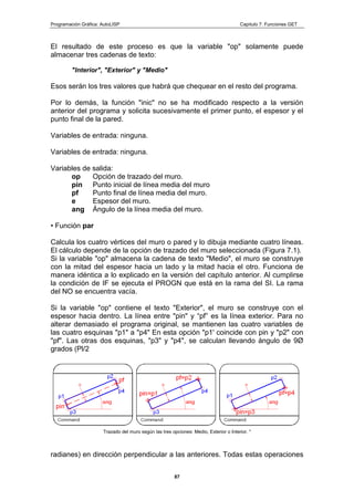 Programación Gráfica: AutoLISP Capitulo 7: Funciones GET
87
El resultado de este proceso es que la variable "op" solamente puede
almacenar tres cadenas de texto:
"Interior", "Exterior" y "Medio"
Esos serán los tres valores que habrá que chequear en el resto del programa.
Por lo demás, la función "inic" no se ha modificado respecto a la versión
anterior del programa y solicita sucesivamente el primer punto, el espesor y el
punto final de la pared.
Variables de entrada: ninguna.
Variables de entrada: ninguna.
Variables de salida:
op Opción de trazado del muro.
pin Punto inicial de línea media del muro
pf Punto final de línea media del muro.
e Espesor del muro.
ang Ángulo de la línea media del muro.
• Función par
Calcula los cuatro vértices del muro o pared y lo dibuja mediante cuatro líneas.
El cálculo depende de la opción de trazado del muro seleccionada (Figura 7.1).
Si la variable "op" almacena la cadena de texto "Medio", el muro se construye
con la mitad del espesor hacia un lado y la mitad hacia el otro. Funciona de
manera idéntica a lo explicado en la versión del capítulo anterior. Al cumplirse
la condición de IF se ejecuta el PROGN que está en la rama del SI. La rama
del NO se encuentra vacía.
Si la variable "op" contiene el texto "Exterior", el muro se construye con el
espesor hacia dentro. La línea entre "pin" y “pf” es la línea exterior. Para no
alterar demasiado el programa original, se mantienen las cuatro variables de
las cuatro esquinas "p1" a "p4" En esta opción "p1' coincide con pin y "p2" con
"pf". Las otras dos esquinas, "p3" y "p4", se calculan llevando ángulo de 9Ø
grados (Pl/2
Trazado del muro según las tres opciones: Medio, Exterior o Interior. "
radianes) en dirección perpendicular a las anteriores. Todas estas operaciones
 
