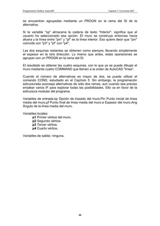 Programación Gráfica: AutoLISP Capitulo 7: Funciones GET
88
se encuentran agrupadas mediante un PROGN en la rama del SI de la
alternativa.
Si la variable "op" almacena la cadena de texto "Interior", significa que el
usuario ha seleccionado esa opción. El muro se construye entonces hacia
afuera y la línea entre "pin" y "pf” es la línea interior. Eso quiere decir que "pin"
coincide con "p3" y "pf” con "p4".
Las dos esquinas restantes se obtienen como siempre, llevando simplemente
el espesor en la otra dirección. Lo mismo que antes, estas operaciones se
agrupan con un PROGN en la rama del SI.
El resultado es obtener las cuatro esquinas, con lo que ya se puede dibujar el
muro mediante cuatro COMMAND que llamen a la orden de AutoCAD "línea".
Cuando el número de alternativas es mayor de dos, se puede utilizar el
comando COND, estudiado en el Capítulo 5. Sin embargo, la programación
estructurada aconseja alternativas de sólo dos ramas, aun cuando sea preciso
emplear varios IF para explorar todas las posibilidades. Ello va en favor de la
estructura modular del programa.
Variables de entrada:op Opción de trazado del muro.Pin Punto inicial de línea
media del muro,pf Punto final de línea media del muro.e Espesor del muro.Ang
Ángulo de la línea media del muro.
Variables locales:
p1 Primer vértice del muro.
p2 Segundo vértice.
p3 Tercer vértice.
p4 Cuarto vértice.
Variables de salida: ninguna.
 