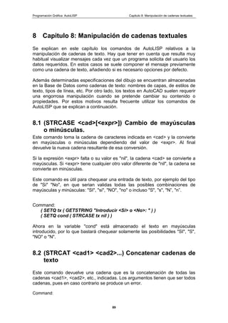Programación Gráfica: AutoLISP Capitulo 8: Manipulación de cadenas textuales
89
8 Capitulo 8: Manipulación de cadenas textuales
Se explican en este capítulo los comandos de AutoLISP relativos a la
manipulación de cadenas de texto. Hay que tener en cuenta que resulta muy
habitual visualizar mensajes cada vez que un programa solicita del usuario los
datos requeridos. En estos casos se suele componer el mensaje previamente
como una cadena de texto, añadiendo si es necesario opciones por defecto.
Además determinadas especificaciones del dibujo se encuentran almacenadas
en la Base de Datos como cadenas de texto: nombres de capas, de estilos de
texto, tipos de línea, etc. Por otro lado, los textos en AutoCAD suelen requerir
una engorrosa manipulación cuando se pretende cambiar su contenido o
propiedades. Por estos motivos resulta frecuente utilizar los comandos de
AutoLISP que se explican a continuación.
8.1 (STRCASE <cad>[<expr>]) Cambio de mayúsculas
o minúsculas.
Este comando toma la cadena de caracteres indicada en <cad> y la convierte
en mayúsculas o minúsculas dependiendo del valor de <expr>. Al final
devuelve la nueva cadena resultante de esa conversión.
Si la expresión <expr> falta o su valor es "nil", la cadena <cad> se convierte a
mayúsculas. Si <expr> tiene cualquier otro valor diferente de "nil", la cadena se
convierte en minúsculas.
Este comando es útil para chequear una entrada de texto, por ejemplo del tipo
de "Si" "No", en que serian validas todas las posibles combinaciones de
mayúsculas y minúsculas: "SI", "si", "NO", "no" o incluso "S", "s", "N”, "n”.
Command:
( SETQ tx ( GETSTRING "Introducir <Si> o <No>: " ) )
( SETQ cond ( STRCASE tx nil ) )
Ahora en la variable "cond" está almacenado el texto en mayúsculas
introducido, por lo que bastará chequear solamente las posibilidades "SI", "S",
"NO" o "N".
8.2 (STRCAT <cad1> <cad2>...) Concatenar cadenas de
texto
Este comando devuelve una cadena que es la concatenación de todas las
cadenas <cad1>, <cad2>, etc., indicadas. Los argumentos tienen que ser todos
cadenas, pues en caso contrario se produce un error.
Command:
 