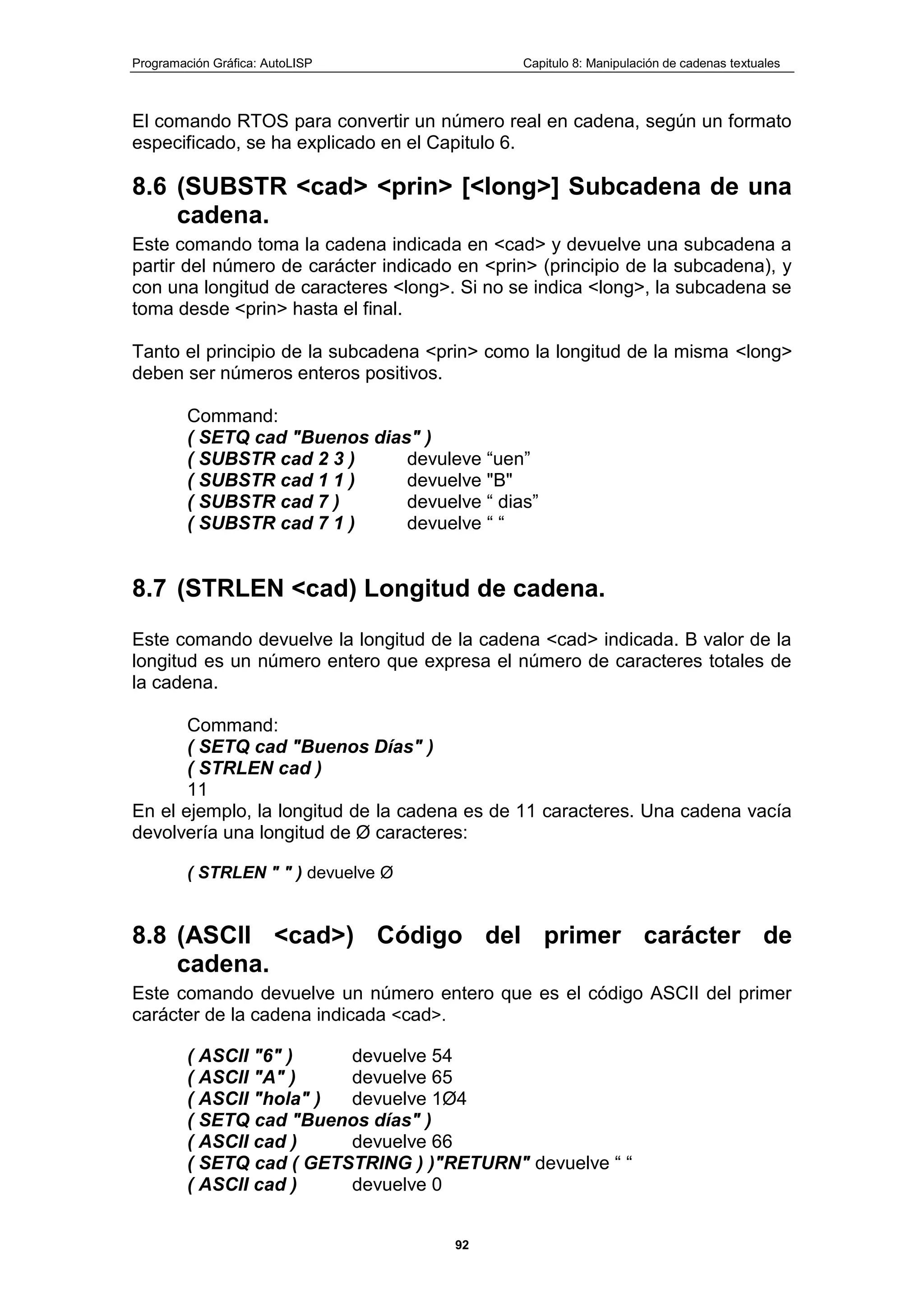 Programación Gráfica: AutoLISP Capitulo 8: Manipulación de cadenas textuales
92
El comando RTOS para convertir un número real en cadena, según un formato
especificado, se ha explicado en el Capitulo 6.
8.6 (SUBSTR <cad> <prin> [<long>] Subcadena de una
cadena.
Este comando toma la cadena indicada en <cad> y devuelve una subcadena a
partir del número de carácter indicado en <prin> (principio de la subcadena), y
con una longitud de caracteres <long>. Si no se indica <long>, la subcadena se
toma desde <prin> hasta el final.
Tanto el principio de la subcadena <prin> como la longitud de la misma <long>
deben ser números enteros positivos.
Command:
( SETQ cad "Buenos dias" )
( SUBSTR cad 2 3 ) devuleve “uen”
( SUBSTR cad 1 1 ) devuelve "B"
( SUBSTR cad 7 ) devuelve “ dias”
( SUBSTR cad 7 1 ) devuelve “ “
8.7 (STRLEN <cad) Longitud de cadena.
Este comando devuelve la longitud de la cadena <cad> indicada. B valor de la
longitud es un número entero que expresa el número de caracteres totales de
la cadena.
Command:
( SETQ cad "Buenos Días" )
( STRLEN cad )
11
En el ejemplo, la longitud de la cadena es de 11 caracteres. Una cadena vacía
devolvería una longitud de Ø caracteres:
( STRLEN " " ) devuelve Ø
8.8 (ASCII <cad>) Código del primer carácter de
cadena.
Este comando devuelve un número entero que es el código ASCII del primer
carácter de la cadena indicada <cad>.
( ASCII "6" ) devuelve 54
( ASCII "A" ) devuelve 65
( ASCII "hola" ) devuelve 1Ø4
( SETQ cad "Buenos días" )
( ASCII cad ) devuelve 66
( SETQ cad ( GETSTRING ) )"RETURN" devuelve “ “
( ASCII cad ) devuelve 0
 
