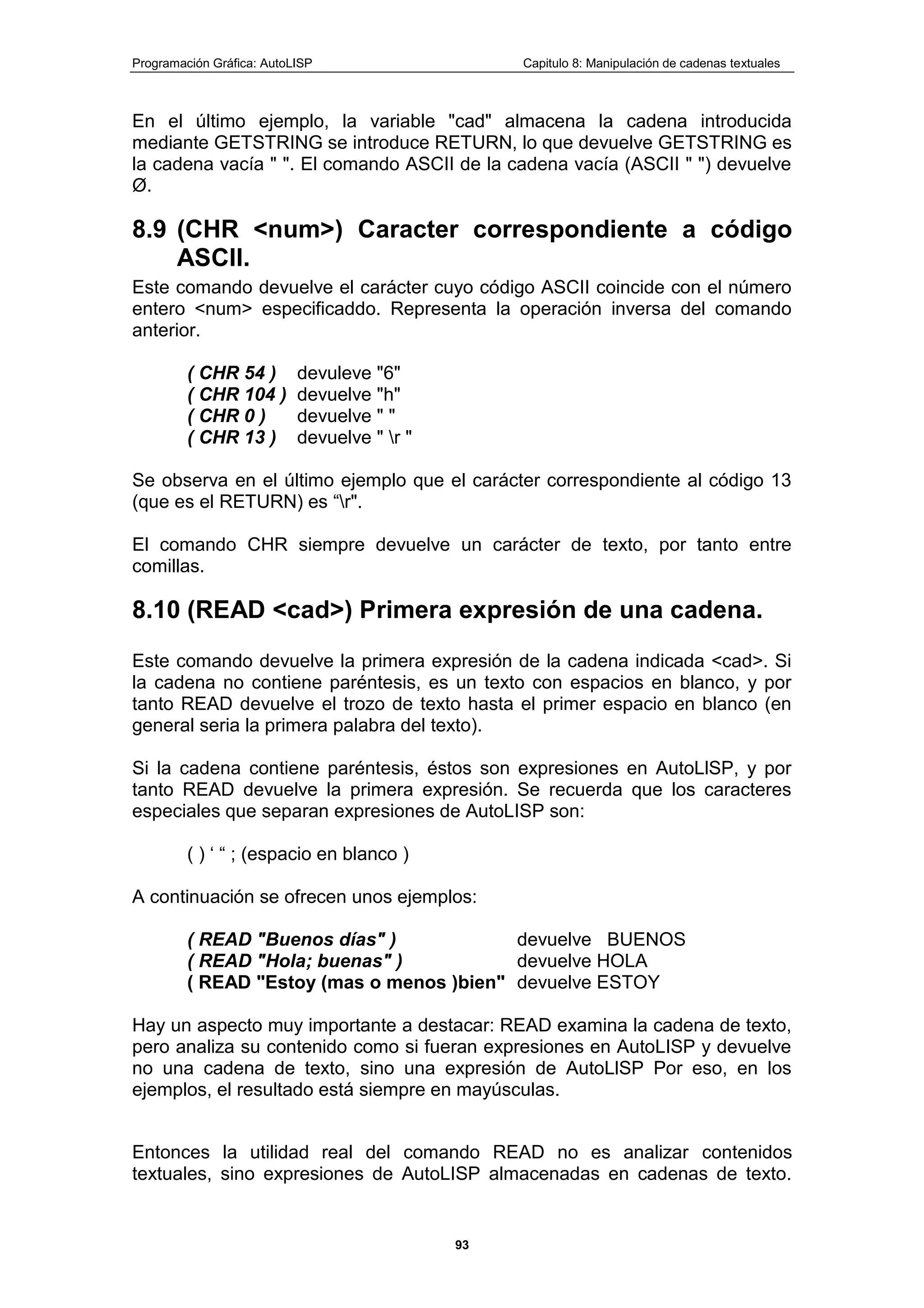 Programación Gráfica: AutoLISP Capitulo 8: Manipulación de cadenas textuales
93
En el último ejemplo, la variable "cad" almacena la cadena introducida
mediante GETSTRING se introduce RETURN, lo que devuelve GETSTRING es
la cadena vacía " ". El comando ASCII de la cadena vacía (ASCII " ") devuelve
Ø.
8.9 (CHR <num>) Caracter correspondiente a código
ASCII.
Este comando devuelve el carácter cuyo código ASCII coincide con el número
entero <num> especificaddo. Representa la operación inversa del comando
anterior.
( CHR 54 ) devuleve "6"
( CHR 104 ) devuelve "h"
( CHR 0 ) devuelve " "
( CHR 13 ) devuelve " r "
Se observa en el último ejemplo que el carácter correspondiente al código 13
(que es el RETURN) es “r".
El comando CHR siempre devuelve un carácter de texto, por tanto entre
comillas.
8.10 (READ <cad>) Primera expresión de una cadena.
Este comando devuelve la primera expresión de la cadena indicada <cad>. Si
la cadena no contiene paréntesis, es un texto con espacios en blanco, y por
tanto READ devuelve el trozo de texto hasta el primer espacio en blanco (en
general seria la primera palabra del texto).
Si la cadena contiene paréntesis, éstos son expresiones en AutoLlSP, y por
tanto READ devuelve la primera expresión. Se recuerda que los caracteres
especiales que separan expresiones de AutoLISP son:
( ) „ “ ; (espacio en blanco )
A continuación se ofrecen unos ejemplos:
( READ "Buenos días" ) devuelve BUENOS
( READ "Hola; buenas" ) devuelve HOLA
( READ "Estoy (mas o menos )bien" devuelve ESTOY
Hay un aspecto muy importante a destacar: READ examina la cadena de texto,
pero analiza su contenido como si fueran expresiones en AutoLISP y devuelve
no una cadena de texto, sino una expresión de AutoLlSP Por eso, en los
ejemplos, el resultado está siempre en mayúsculas.
Entonces la utilidad real del comando READ no es analizar contenidos
textuales, sino expresiones de AutoLISP almacenadas en cadenas de texto.
 
