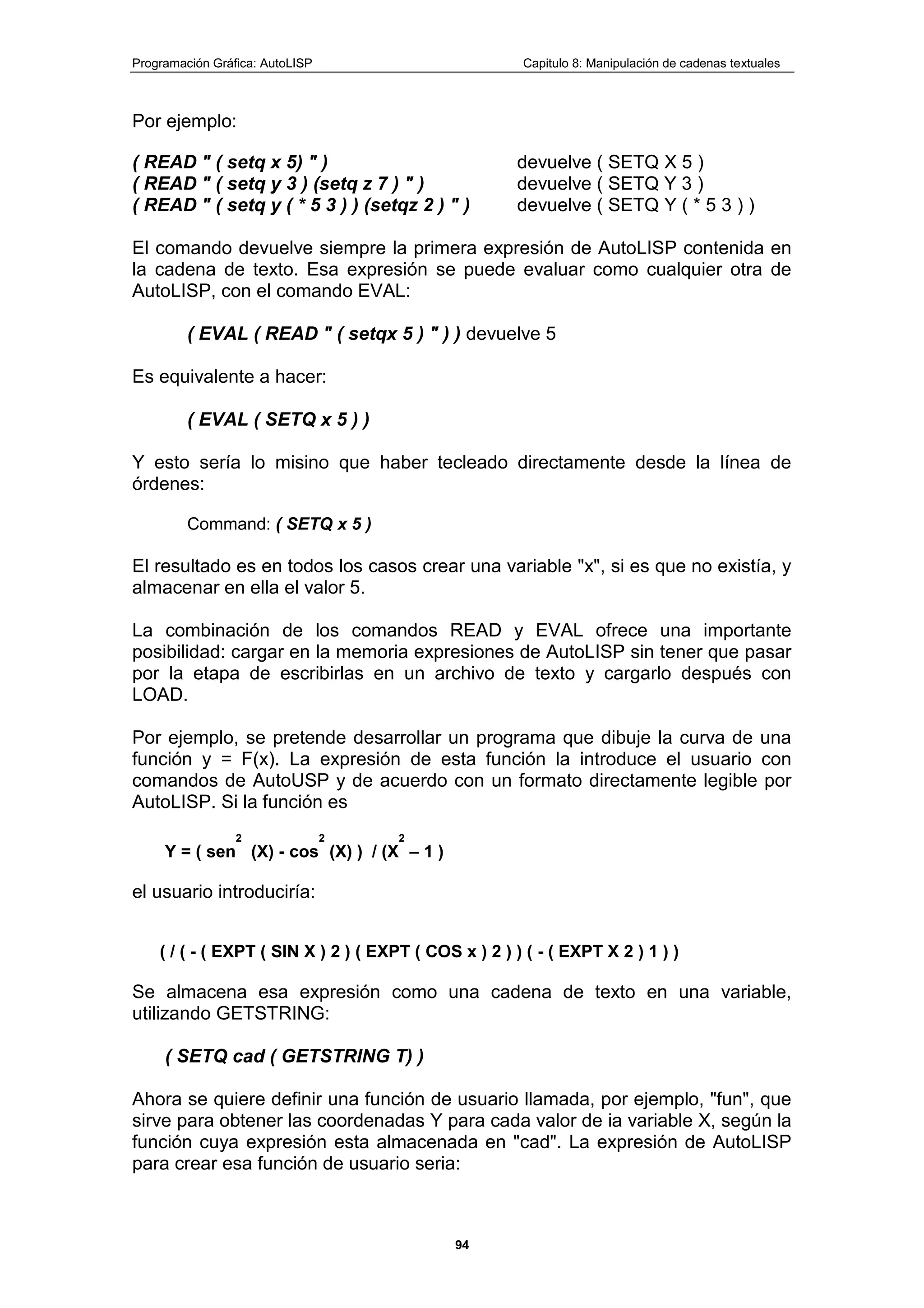 Programación Gráfica: AutoLISP Capitulo 8: Manipulación de cadenas textuales
94
Por ejemplo:
( READ " ( setq x 5) " ) devuelve ( SETQ X 5 )
( READ " ( setq y 3 ) (setq z 7 ) " ) devuelve ( SETQ Y 3 )
( READ " ( setq y ( * 5 3 ) ) (setqz 2 ) " ) devuelve ( SETQ Y ( * 5 3 ) )
El comando devuelve siempre la primera expresión de AutoLISP contenida en
la cadena de texto. Esa expresión se puede evaluar como cualquier otra de
AutoLISP, con el comando EVAL:
( EVAL ( READ " ( setqx 5 ) " ) ) devuelve 5
Es equivalente a hacer:
( EVAL ( SETQ x 5 ) )
Y esto sería lo misino que haber tecleado directamente desde la línea de
órdenes:
Command: ( SETQ x 5 )
El resultado es en todos los casos crear una variable "x", si es que no existía, y
almacenar en ella el valor 5.
La combinación de los comandos READ y EVAL ofrece una importante
posibilidad: cargar en la memoria expresiones de AutoLISP sin tener que pasar
por la etapa de escribirlas en un archivo de texto y cargarlo después con
LOAD.
Por ejemplo, se pretende desarrollar un programa que dibuje la curva de una
función y = F(x). La expresión de esta función la introduce el usuario con
comandos de AutoUSP y de acuerdo con un formato directamente legible por
AutoLISP. Si la función es
Y = ( sen
2
(X) - cos
2
(X) ) / (X
2
– 1 )
el usuario introduciría:
( / ( - ( EXPT ( SIN X ) 2 ) ( EXPT ( COS x ) 2 ) ) ( - ( EXPT X 2 ) 1 ) )
Se almacena esa expresión como una cadena de texto en una variable,
utilizando GETSTRING:
( SETQ cad ( GETSTRING T) )
Ahora se quiere definir una función de usuario llamada, por ejemplo, "fun", que
sirve para obtener las coordenadas Y para cada valor de ia variable X, según la
función cuya expresión esta almacenada en "cad". La expresión de AutoLISP
para crear esa función de usuario seria:
 
