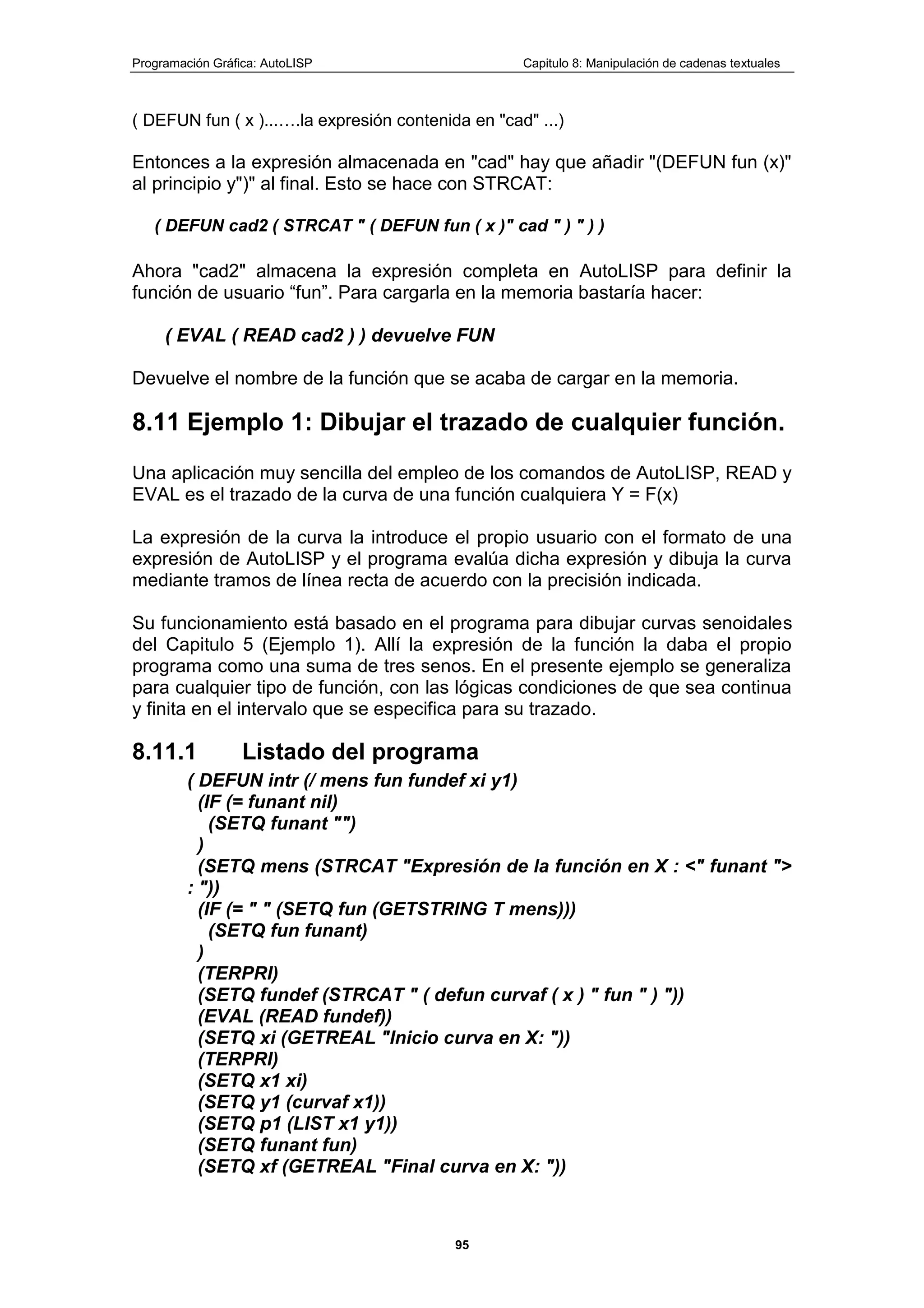Programación Gráfica: AutoLISP Capitulo 8: Manipulación de cadenas textuales
95
( DEFUN fun ( x )...….la expresión contenida en "cad" ...)
Entonces a la expresión almacenada en "cad" hay que añadir "(DEFUN fun (x)"
al principio y")" al final. Esto se hace con STRCAT:
( DEFUN cad2 ( STRCAT " ( DEFUN fun ( x )" cad " ) " ) )
Ahora "cad2" almacena la expresión completa en AutoLISP para definir la
función de usuario “fun”. Para cargarla en la memoria bastaría hacer:
( EVAL ( READ cad2 ) ) devuelve FUN
Devuelve el nombre de la función que se acaba de cargar en la memoria.
8.11 Ejemplo 1: Dibujar el trazado de cualquier función.
Una aplicación muy sencilla del empleo de los comandos de AutoLISP, READ y
EVAL es el trazado de la curva de una función cualquiera Y = F(x)
La expresión de la curva la introduce el propio usuario con el formato de una
expresión de AutoLISP y el programa evalúa dicha expresión y dibuja la curva
mediante tramos de línea recta de acuerdo con la precisión indicada.
Su funcionamiento está basado en el programa para dibujar curvas senoidales
del Capitulo 5 (Ejemplo 1). Allí la expresión de la función la daba el propio
programa como una suma de tres senos. En el presente ejemplo se generaliza
para cualquier tipo de función, con las lógicas condiciones de que sea continua
y finita en el intervalo que se especifica para su trazado.
8.11.1 Listado del programa
( DEFUN intr (/ mens fun fundef xi y1)
(IF (= funant nil)
(SETQ funant "")
)
(SETQ mens (STRCAT "Expresión de la función en X : <" funant ">
: "))
(IF (= " " (SETQ fun (GETSTRING T mens)))
(SETQ fun funant)
)
(TERPRI)
(SETQ fundef (STRCAT " ( defun curvaf ( x ) " fun " ) "))
(EVAL (READ fundef))
(SETQ xi (GETREAL "Inicio curva en X: "))
(TERPRI)
(SETQ x1 xi)
(SETQ y1 (curvaf x1))
(SETQ p1 (LIST x1 y1))
(SETQ funant fun)
(SETQ xf (GETREAL "Final curva en X: "))
 